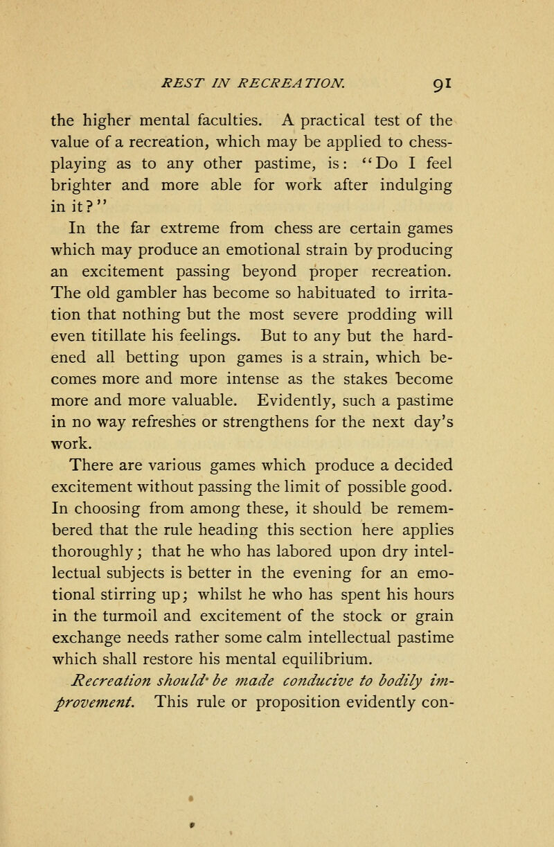 the higher mental faculties. A practical test of the value of a recreation, which may be applied to chess- playing as to any other pastime, is: Do I feel brighter and more able for work after indulging in it? In the far extreme from chess are certain games which may produce an emotional strain by producing an excitement passing beyond proper recreation. The old gambler has become so habituated to irrita- tion that nothing but the most severe prodding will even titillate his feelings. But to any but the hard- ened all betting upon games is a strain, which be- comes more and more intense as the stakes become more and more valuable. Evidently, such a pastime in no way refreshes or strengthens for the next day's work. There are various games which produce a decided excitement without passing the limit of possible good. In choosing from among these, it should be remem- bered that the rule heading this section here applies thoroughly; that he who has labored upon dry intel- lectual subjects is better in the evening for an emo- tional stirring up; whilst he who has spent his hours in the turmoil and excitement of the stock or grain exchange needs rather some calm intellectual pastime which shall restore his mental equilibrium. Recreation should' be made conducive to bodily im- provement. This rule or proposition evidently con-