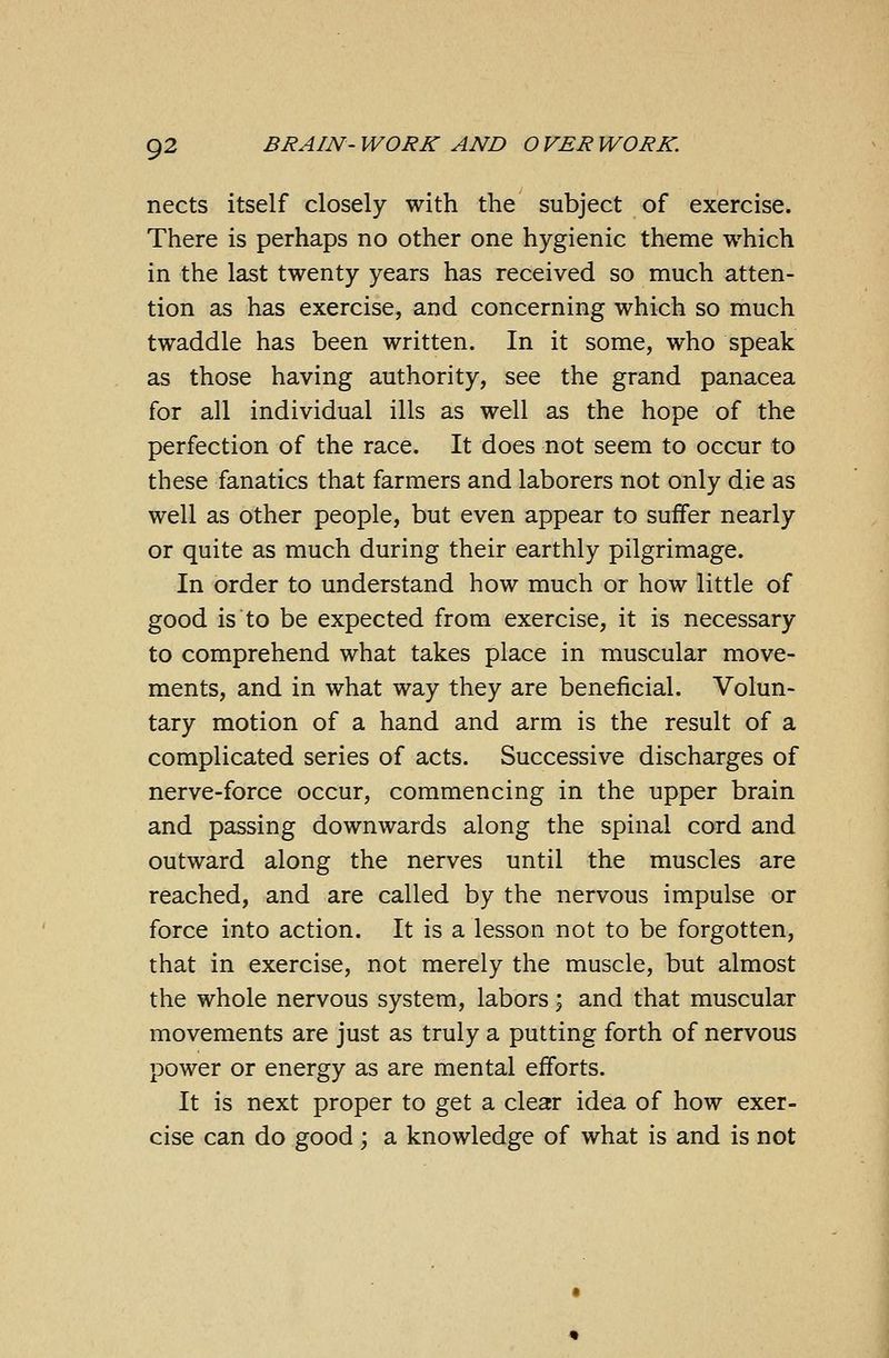 nects itself closely with the subject of exercise. There is perhaps no other one hygienic theme which in the last twenty years has received so much atten- tion as has exercise, and concerning which so much twaddle has been written. In it some, who speak as those having authority, see the grand panacea for all individual ills as well as the hope of the perfection of the race. It does not seem to occur to these fanatics that farmers and laborers not only die as well as other people, but even appear to suffer nearly or quite as much during their earthly pilgrimage. In order to understand how much or how little of good is to be expected from exercise, it is necessary to comprehend what takes place in muscular move- ments, and in what way they are beneficial. Volun- tary motion of a hand and arm is the result of a complicated series of acts. Successive discharges of nerve-force occur, commencing in the upper brain and passing downwards along the spinal cord and outward along the nerves until the muscles are reached, and are called by the nervous impulse or force into action. It is a lesson not to be forgotten, that in exercise, not merely the muscle, but almost the whole nervous system, labors; and that muscular movements are just as truly a putting forth of nervous power or energy as are mental efforts. It is next proper to get a clear idea of how exer- cise can do good; a knowledge of what is and is not