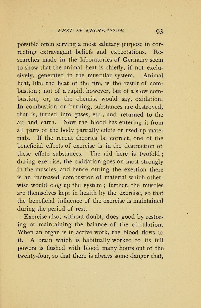 possible often serving a most salutary purpose in cor- recting extravagant beliefs and expectations. Re- searches made in the laboratories of Germany seem to show that the animal heat is chiefly, if not exclu- sively, generated in the muscular system. Animal heat, like the heat of the fire, is the result of com- bustion ; not of a rapid, however, but of a slow com- bustion, or, as the chemist would say, oxidation. In combustion or burning, substances are destroyed, that is, turned into gases, etc., and returned to the air and earth. Now the blood has entering it from all parts of the body partially effete or used-up mate- rials. If the recent theories be correct, one of the beneficial effects of exercise is in the destruction of these effete substances. The aid here is twofold; during exercise, the oxidation goes on most strongly in the muscles, and hence during the exertion there is an increased combustion of material which other- wise would clog up the system; further, the muscles are themselves kept in health by the exercise, so that the beneficial influence of the exercise is maintained during the period of rest. Exercise also, without doubt, does good by restor- ing or maintaining the balance of the circulation. When an organ is in active work, the blood flows to it. A brain which is habitually worked to its full powers is flushed with blood many hours out of the twenty-four, so that there is always some danger that,