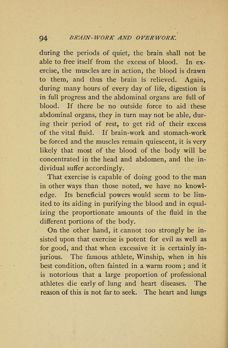 during the periods of quiet, the brain shall not be able to free itself from the excess of blood. In ex- ercise, the muscles are in action, the blood is drawn to them, and thus the brain is relieved. Again, during many hours of every day of life, digestion is in full progress and the abdominal organs are full of blood. If there be no outside force to aid these abdominal organs, they in turn may not be able, dur- ing their period of rest, to get rid of their excess of the vital fluid. If brain-work and stomach-work be forced and the muscles remain quiescent, it is very likely that most of the blood of the body will be concentrated in the head and abdomen, and the in- dividual suffer accordingly. That exercise is capable of doing good to the man in other ways than those noted, we have no knowl- edge. Its beneficial powers would seem to be lim- ited to its aiding in purifying the blood and in equal- izing the proportionate amounts of the fluid in the different portions of the body. On the other hand, it cannot too strongly be in- sisted upon that exercise is potent for evil as well as for good, and that when excessive it is certainly in- jurious. The famous athlete, Winship, when in his best condition, often fainted in a warm room ; and it is notorious that a large proportion of professional athletes die early of lung and heart diseases. The reason of this is not far to seek. The heart and lungs