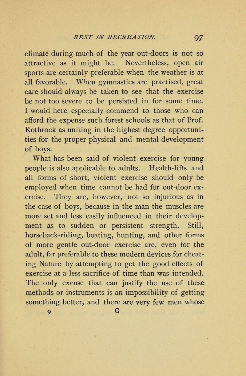 climate during mur.h of the year out-doors is not so attractive as it might be. Nevertheless, open air sports are certainly preferable when the weather is at all favorable. When gymnastics are practised, great care should always be taken to see that the exercise be not too severe to be persisted in for some time. I would here especially commend to those who can afford the expense such forest schools as that of Prof. Rothrock as uniting in the highest degree opportuni- ties for the proper physical and mental development of boys. What has been said of violent exercise for young people is also applicable to adults. Health-lifts and all forms of short, violent exercise should only be employed when time cannot be had for out-door ex- ercise. They are, however, not so injurious as in the case of boys, because in the man the muscles are more set and less easily influenced in their develop- ment as to sudden or persistent strength. Still, horseback-riding, boating, hunting, and other forms of more gentle out-door exercise are, even for the adult, far preferable to these modern devices for cheat- ing Nature by attempting to get the good effects of exercise at a less sacrifice of time than was intended. The only excuse that can justify the use of these methods or instruments is an impossibility of getting something better, and there are very few men whose