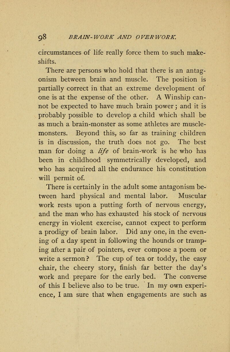 circumstances of life really force them to such make- shifts. There are persons who hold that there is an antag- onism between brain and muscle. The position is partially correct in that an extreme development of one is at the expense of the other. A Winship can- not be expected to have much brain power; and it is probably possible to develop a child which shall be as much a brain-monster as some athletes are muscle- monsters. Beyond this, so far as training children is in discussion, the truth does not go. The best man for doing a life of brain-work is he who has been in childhood symmetrically developed, and who has acquired all the endurance his constitution will permit of. There is certainly in the adult some antagonism be- tween hard physical and mental labor. Muscular work rests upon a putting forth of nervous energy, and the man who has exhausted his stock of nervous energy in violent exercise, cannot expect to perform a prodigy of brain labor. Did any one, in the even- ing of a day spent in following the hounds or tramp- ing after a pair of pointers, ever compose a poem or write a sermon ? The cup of tea or toddy, the easy chair, the cheery story, finish far better the day's work and prepare for the early bed. The converse of this I believe also to be true. In my own experi- ence, I am sure that when engagements are such as