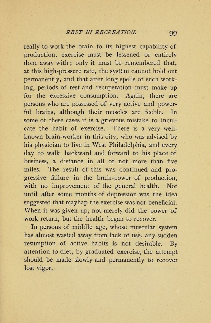 really to work the brain to its highest capability of production, exercise must be lessened or entirely done away with; only it must be remembered that, at this high-pressure rate, the system cannot hold out permanently, and that after long spells of such work- ing, periods of rest and recuperation must make up for the excessive consumption. Again, there are persons who are possessed of very active and power- ful brains, although their muscles are feeble. In some of these cases it is a grievous mistake to incul- cate the habit of exercise. There is a very well- known brain-worker in this city, who was advised by his physician to live in West Philadelphia, and every day to walk backward and forward to his place of business, a distance in all of not more than five miles. The result of this was continued and pro- gressive failure in the brain-power of production, with no improvement of the general health. Not until after some months of depression was the idea suggested that mayhap the exercise was not beneficial. When it was given up, not merely did the power of work return, but the health began to recover. In persons of middle age, whose muscular system has almost wasted away from lack of use, any sudden resumption of active habits is not desirable. By attention to diet, by graduated exercise, the attempt should be made slowly and permanently to recover lost vigor.