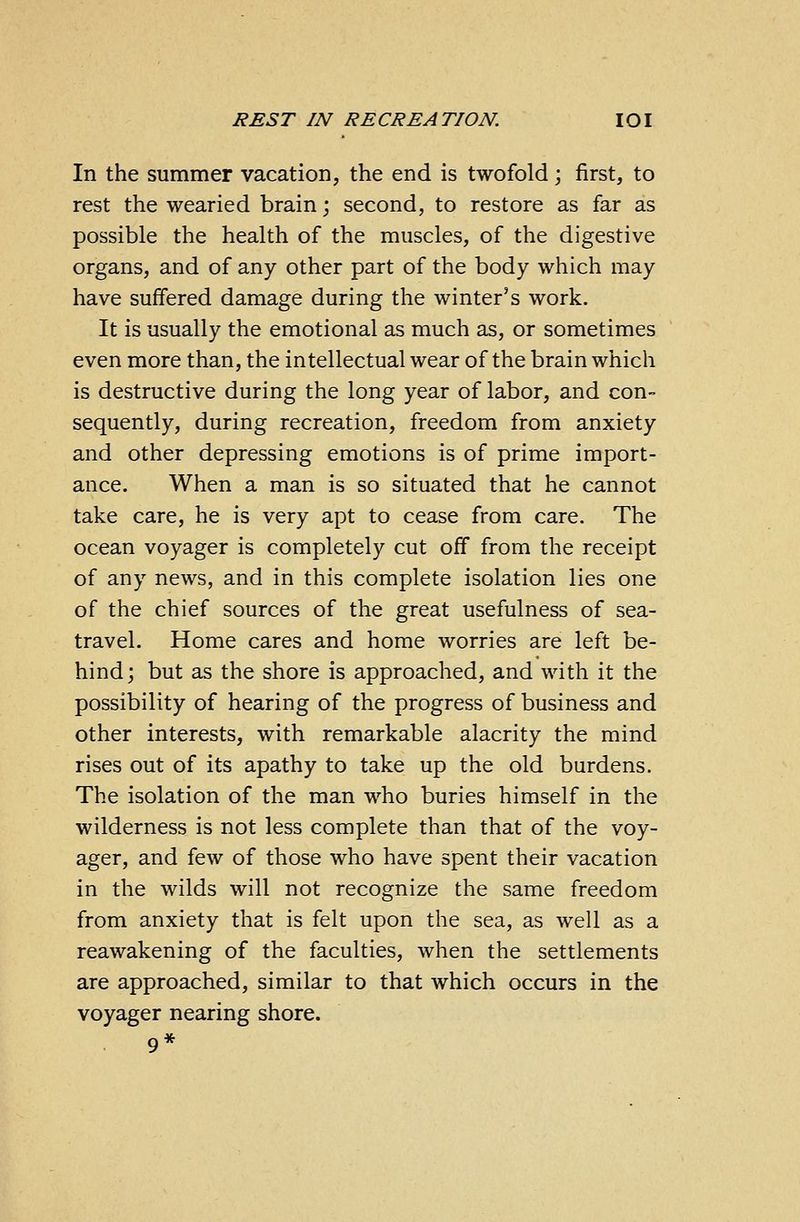 In the summer vacation, the end is twofold; first, to rest the wearied brain; second, to restore as far as possible the health of the muscles, of the digestive organs, and of any other part of the body which may have suffered damage during the winter's work. It is usually the emotional as much as, or sometimes even more than, the intellectual wear of the brain which is destructive during the long year of labor, and con- sequently, during recreation, freedom from anxiety and other depressing emotions is of prime import- ance. When a man is so situated that he cannot take care, he is very apt to cease from care. The ocean voyager is completely cut off from the receipt of any news, and in this complete isolation lies one of the chief sources of the great usefulness of sea- travel. Home cares and home worries are left be- hind; but as the shore is approached, and with it the possibility of hearing of the progress of business and other interests, with remarkable alacrity the mind rises out of its apathy to take up the old burdens. The isolation of the man who buries himself in the wilderness is not less complete than that of the voy- ager, and few of those who have spent their vacation in the wilds will not recognize the same freedom from anxiety that is felt upon the sea, as well as a reawakening of the faculties, when the settlements are approached, similar to that which occurs in the voyager nearing shore. 9*