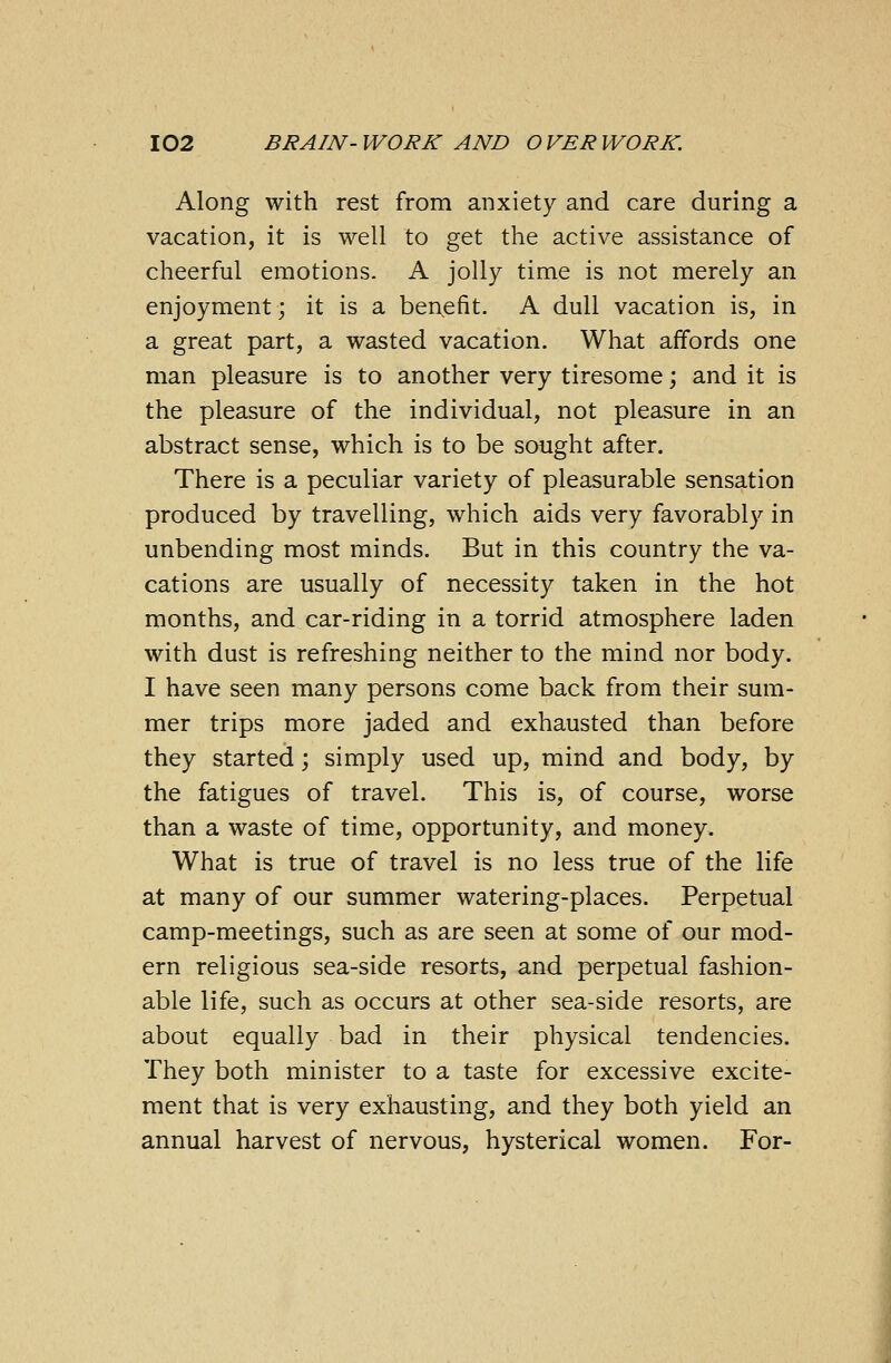Along with rest from anxiety and care during a vacation, it is well to get the active assistance of cheerful emotions. A jolly time is not merely an enjoyment; it is a benefit. A dull vacation is, in a great part, a wasted vacation. What affords one man pleasure is to another very tiresome; and it is the pleasure of the individual, not pleasure in an abstract sense, which is to be sought after. There is a peculiar variety of pleasurable sensation produced by travelling, which aids very favorably in unbending most minds. But in this country the va- cations are usually of necessity taken in the hot months, and car-riding in a torrid atmosphere laden with dust is refreshing neither to the mind nor body. I have seen many persons come back from their sum- mer trips more jaded and exhausted than before they started; simply used up, mind and body, by the fatigues of travel. This is, of course, worse than a waste of time, opportunity, and money. What is true of travel is no less true of the life at many of our summer watering-places. Perpetual camp-meetings, such as are seen at some of our mod- ern religious sea-side resorts, and perpetual fashion- able life, such as occurs at other sea-side resorts, are about equally bad in their physical tendencies. They both minister to a taste for excessive excite- ment that is very exhausting, and they both yield an annual harvest of nervous, hysterical women. For-