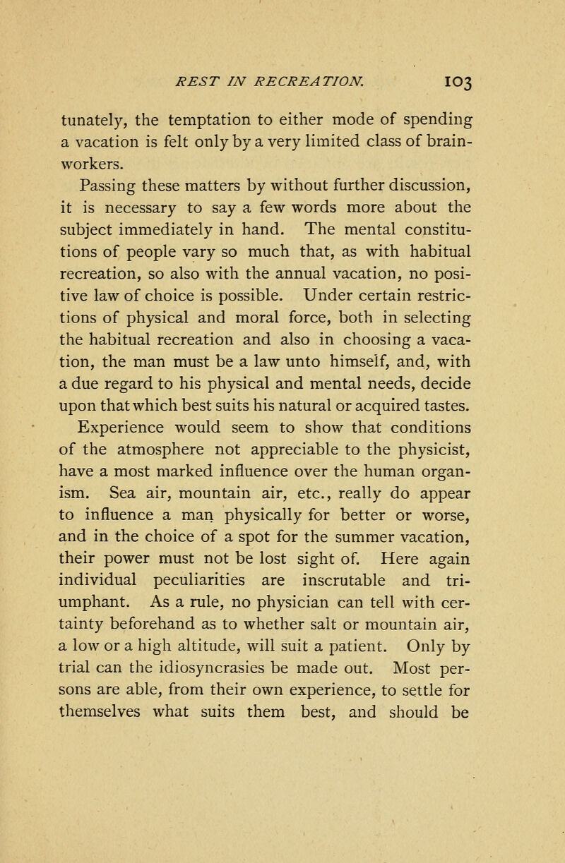 tunately, the temptation to either mode of spending a vacation is felt only by a very limited class of brain- workers. Passing these matters by without further discussion, it is necessary to say a few words more about the subject immediately in hand. The mental constitu- tions of people vary so much that, as with habitual recreation, so also with the annual vacation, no posi- tive law of choice is possible. Under certain restric- tions of physical and moral force, both in selecting the habitual recreation and also in choosing a vaca- tion, the man must be a law unto himself, and, with a due regard to his physical and mental needs, decide upon that which best suits his natural or acquired tastes. Experience would seem to show that conditions of the atmosphere not appreciable to the physicist, have a most marked influence over the human organ- ism. Sea air, mountain air, etc., really do appear to influence a man physically for better or worse, and in the choice of a spot for the summer vacation, their power must not be lost sight of. Here again individual peculiarities are inscrutable and tri- umphant. As a rule, no physician can tell with cer- tainty beforehand as to whether salt or mountain air, a low or a high altitude, will suit a patient. Only by trial can the idiosyncrasies be made out. Most per- sons are able, from their own experience, to settle for themselves what suits them best, and should be