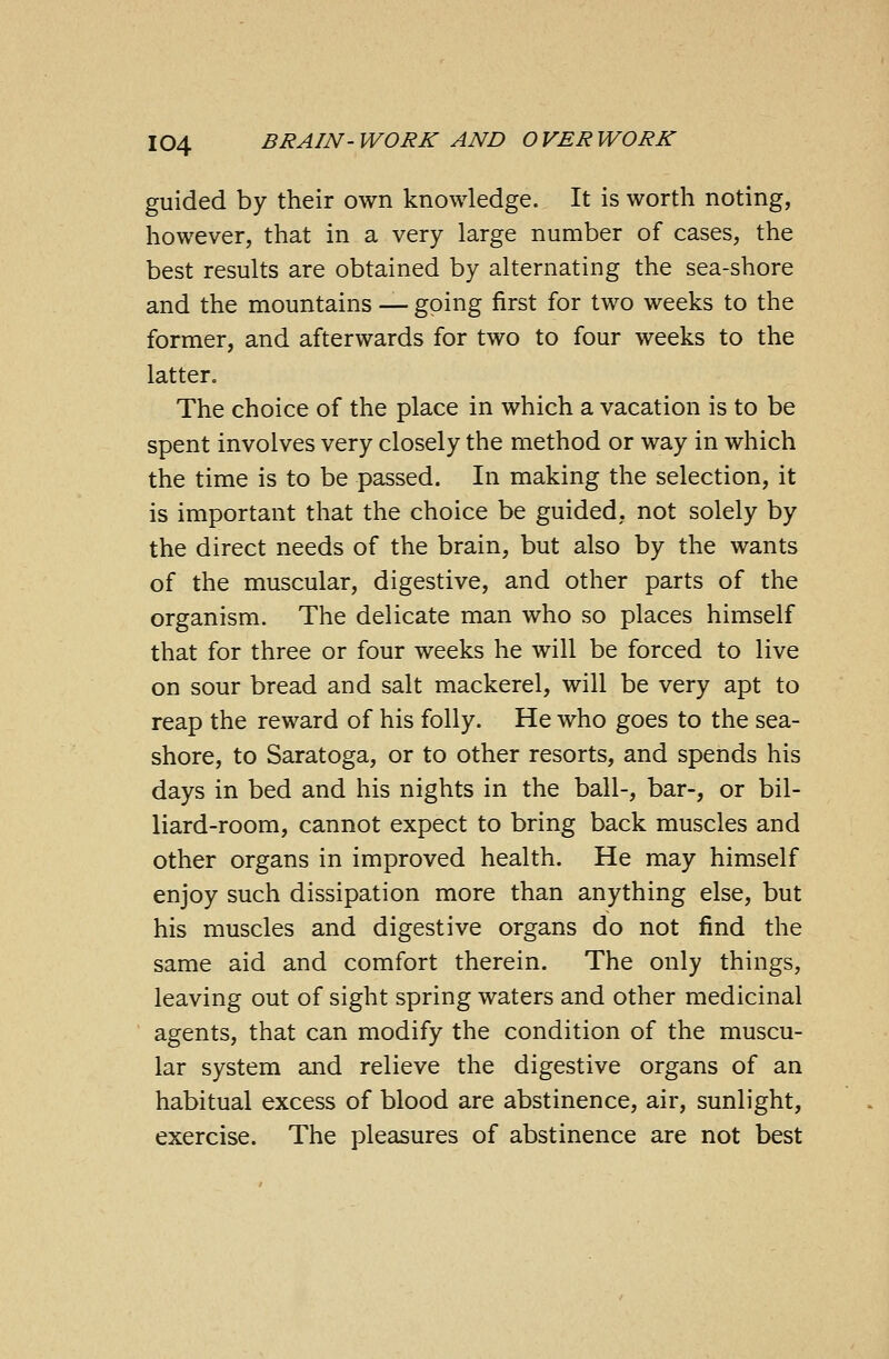 guided by their own knowledge. It is worth noting, however, that in a very large number of cases, the best results are obtained by alternating the sea-shore and the mountains — going first for two weeks to the former, and afterwards for two to four weeks to the latter. The choice of the place in which a vacation is to be spent involves very closely the method or way in which the time is to be passed. In making the selection, it is important that the choice be guided, not solely by the direct needs of the brain, but also by the wants of the muscular, digestive, and other parts of the organism. The delicate man who so places himself that for three or four weeks he will be forced to live on sour bread and salt mackerel, will be very apt to reap the reward of his folly. He who goes to the sea- shore, to Saratoga, or to other resorts, and spends his days in bed and his nights in the ball-, bar-, or bil- liard-room, cannot expect to bring back muscles and other organs in improved health. He may himself enjoy such dissipation more than anything else, but his muscles and digestive organs do not find the same aid and comfort therein. The only things, leaving out of sight spring waters and other medicinal agents, that can modify the condition of the muscu- lar system and relieve the digestive organs of an habitual excess of blood are abstinence, air, sunlight, exercise. The pleasures of abstinence are not best