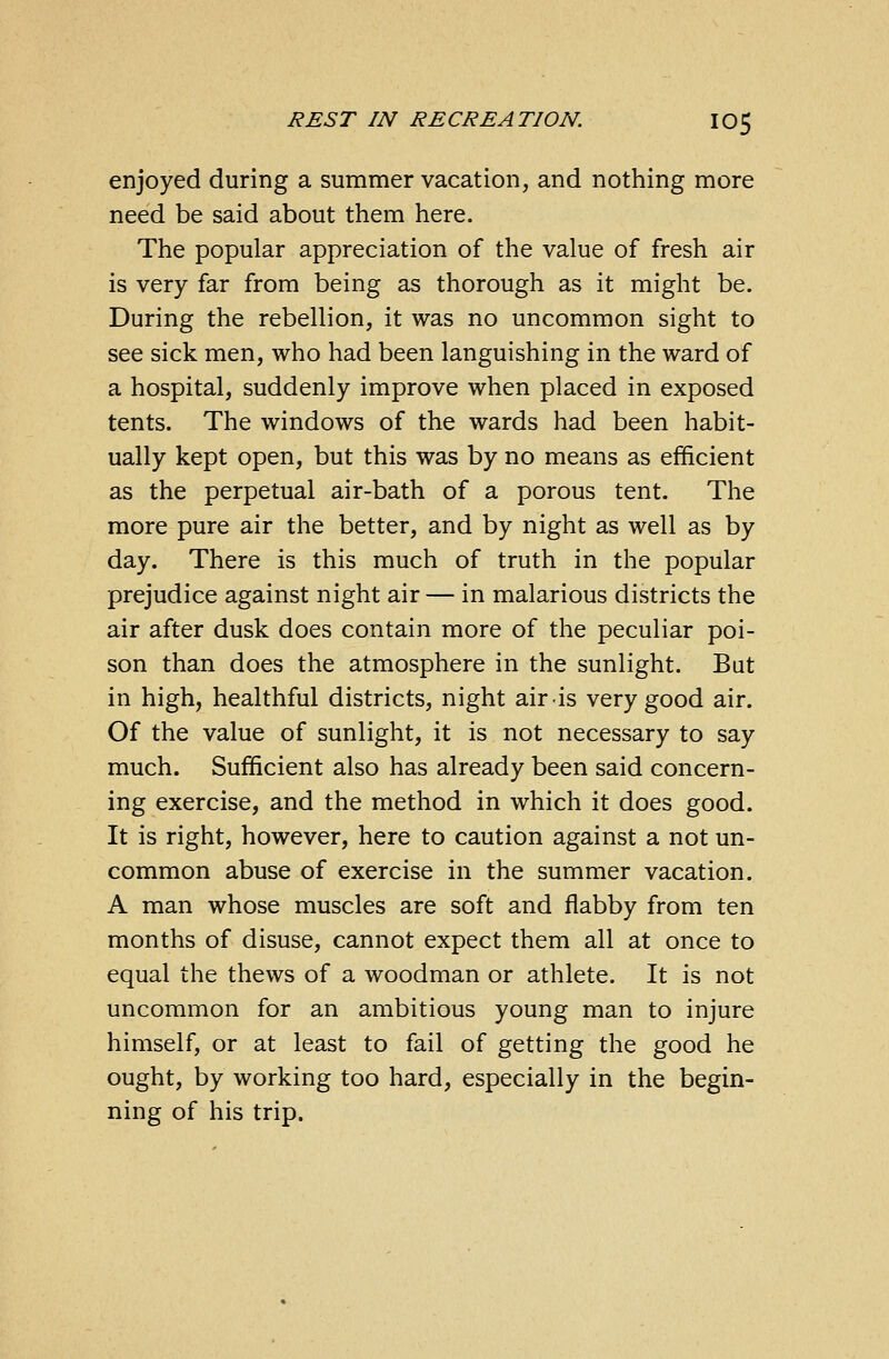 enjoyed during a summer vacation, and nothing more need be said about them here. The popular appreciation of the value of fresh air is very far from being as thorough as it might be. During the rebellion, it was no uncommon sight to see sick men, who had been languishing in the ward of a hospital, suddenly improve when placed in exposed tents. The windows of the wards had been habit- ually kept open, but this was by no means as efficient as the perpetual air-bath of a porous tent. The more pure air the better, and by night as well as by day. There is this much of truth in the popular prejudice against night air — in malarious districts the air after dusk does contain more of the peculiar poi- son than does the atmosphere in the sunlight. Bat in high, healthful districts, night air is very good air. Of the value of sunlight, it is not necessary to say much. Sufficient also has already been said concern- ing exercise, and the method in which it does good. It is right, however, here to caution against a not un- common abuse of exercise in the summer vacation. A man whose muscles are soft and flabby from ten months of disuse, cannot expect them all at once to equal the thews of a woodman or athlete. It is not uncommon for an ambitious young man to injure himself, or at least to fail of getting the good he ought, by working too hard, especially in the begin- ning of his trip.