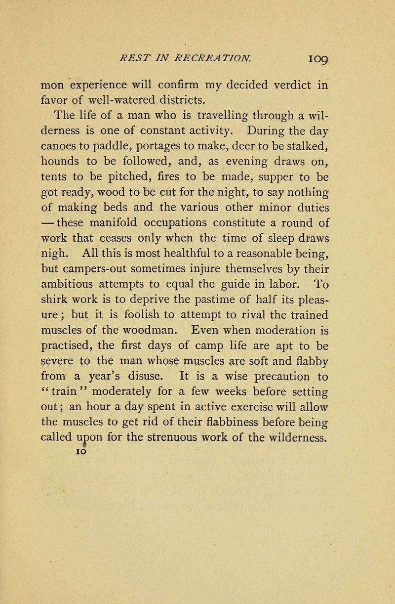 mon experience will confirm my decided verdict in favor of well-watered districts. The life of a man who is travelling through a wil- derness is one of constant activity. During the day canoes to paddle, portages to make, deer to be stalked, hounds to be followed, and, as evening draws on, tents to be pitched, fires to be made, supper to be got ready, wood to be cut for the night, to say nothing of making beds and the various other minor duties — these manifold occupations constitute a round of work that ceases only when the time of sleep draws nigh. All this is most healthful to a reasonable being, but campers-out sometimes injure themselves by their ambitious attempts to equal the guide in labor. To shirk work is to deprive the pastime of half its pleas- ure ; but it is foolish to attempt to rival the trained muscles of the woodman. Even when moderation is practised, the first days of camp life are apt to be severe to the man whose muscles are soft and flabby from a year's disuse. It is a wise precaution to train moderately for a few weeks before setting out; an hour a day spent in active exercise will allow the muscles to get rid of their flabbiness before being called upon for the strenuous work of the wilderness. 10