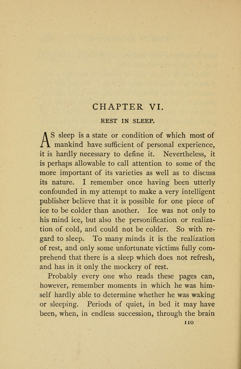 REST IN SLEEP. AS sleep is a state or condition of which most of mankind have sufficient of personal experience, it is hardly necessary to define it. Nevertheless, it is perhaps allowable to call attention to some of the more important of its varieties as well as to discuss its nature. I remember once having been utterly confounded in my attempt to make a very intelligent publisher believe that it is possible for one piece of ice to be colder than another. Ice was not only to his mind ice, but also the personification or realiza- tion of cold, and could not be colder. So with re- gard to sleep. To many minds it is the realization of rest, and only some unfortunate victims fully com- prehend that there is a sleep which does not refresh, and has in it only the mockery of rest. Probably every one who reads these pages can, however, remember moments in which he was him- self hardly able to determine whether he was waking or sleeping. Periods of quiet, in bed it may have been, when, in endless succession, through the brain no