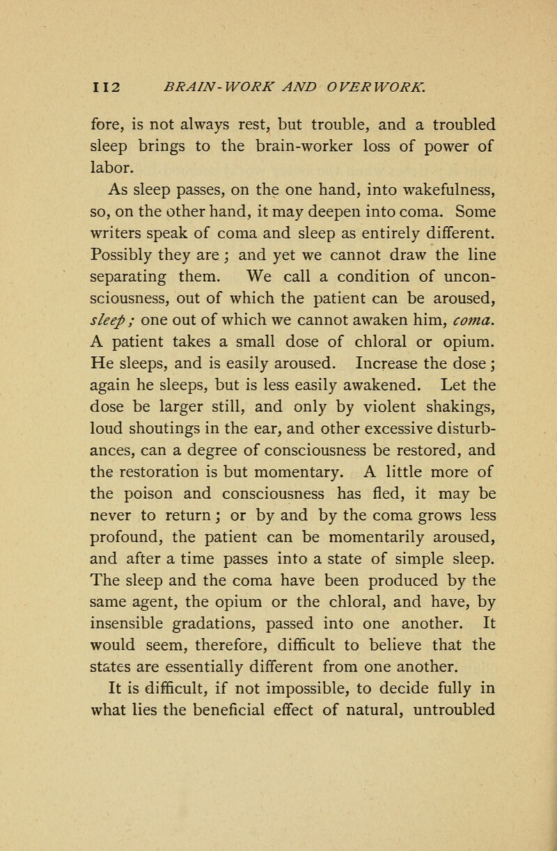 fore, is not always rest, but trouble, and a troubled sleep brings to the brain-worker loss of power of labor. As sleep passes, on the one hand, into wakefulness, so, on the other hand, it may deepen into coma. Some writers speak of coma and sleep as entirely different. Possibly they are; and yet we cannot draw the line separating them. We call a condition of uncon- sciousness, out of which the patient can be aroused, sleep ; one out of which we cannot awaken him, coma. A patient takes a small dose of chloral or opium. He sleeps, and is easily aroused. Increase the dose; again he sleeps, but is less easily awakened. Let the dose be larger still, and only by violent shakings, loud shoutings in the ear, and other excessive disturb- ances, can a degree of consciousness be restored, and the restoration is but momentary. A little more of the poison and consciousness has fled, it may be never to return; or by and by the coma grows less profound, the patient can be momentarily aroused, and after a time passes into a state of simple sleep. The sleep and the coma have been produced by the same agent, the opium or the chloral, and have, by insensible gradations, passed into one another. It would seem, therefore, difficult to believe that the states are essentially different from one another. It is difficult, if not impossible, to decide fully in what lies the beneficial effect of natural, untroubled