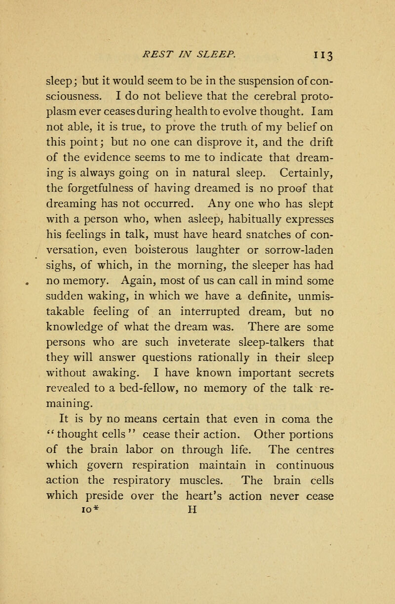sleep; but it would seem to be in the suspension of con- sciousness. I do not believe that the cerebral proto- plasm ever ceases during health to evolve thought. I am not able, it is true, to prove the truth of my belief on this point; but no one can disprove it, and the drift of the evidence seems to me to indicate that dream- ing is always going on in natural sleep. Certainly, the forgetfulness of having dreamed is no proof that dreaming has not occurred. Any one who has slept with a person who, when asleep, habitually expresses his feelings in talk, must have heard snatches of con- versation, even boisterous laughter or sorrow-laden sighs, of which, in the morning, the sleeper has had no memory. Again, most of us can call in mind some sudden waking, in which we have a definite, unmis- takable feeling of an interrupted dream, but no knowledge of what the dream was. There are some persons who are such inveterate sleep-talkers that they will answer questions rationally in their sleep without awaking. I have known important secrets revealed to a bed-fellow, no memory of the talk re- maining. It is by no means certain that even in coma the  thought cells  cease their action. Other portions of the brain labor on through life. The centres which govern respiration maintain in continuous action the respiratory muscles. The brain cells which preside over the heart's action never cease 10* H