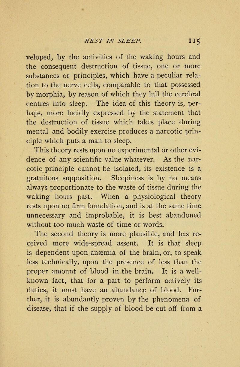 veloped, by the activities of the waking hours and the consequent destruction of tissue, one or more substances or principles, which have a peculiar rela- tion to the nerve cells, comparable to that possessed by morphia, by reason of which they lull the cerebral centres into sleep. The idea of this theory is, per- haps, more lucidly expressed by the statement that the destruction of tissue which takes place during mental and bodily exercise produces a narcotic prin- ciple which puts a man to sleep. This theory rests upon no experimental or other evi- dence of any scientific value whatever. As the nar- cotic principle cannot be isolated, its existence is a gratuitous supposition. Sleepiness is by no means always proportionate to the waste of tissue during the waking hours past. When a physiological theory rests upon no firm foundation, and is at the same time unnecessary and improbable, it is best abandoned without too much waste of time or words. The second theory is more plausible, and has re- ceived more wide-spread assent. It is that sleep is dependent upon anaemia of the brain, or, to speak less technically, upon the presence of less than the proper amount of blood in the brain. It is a well- known fact, that for a part to perform actively its duties, it must have an abundance of blood. Fur- ther, it is abundantly proven by the phenomena of disease, that if the supply of blood be cut off from a