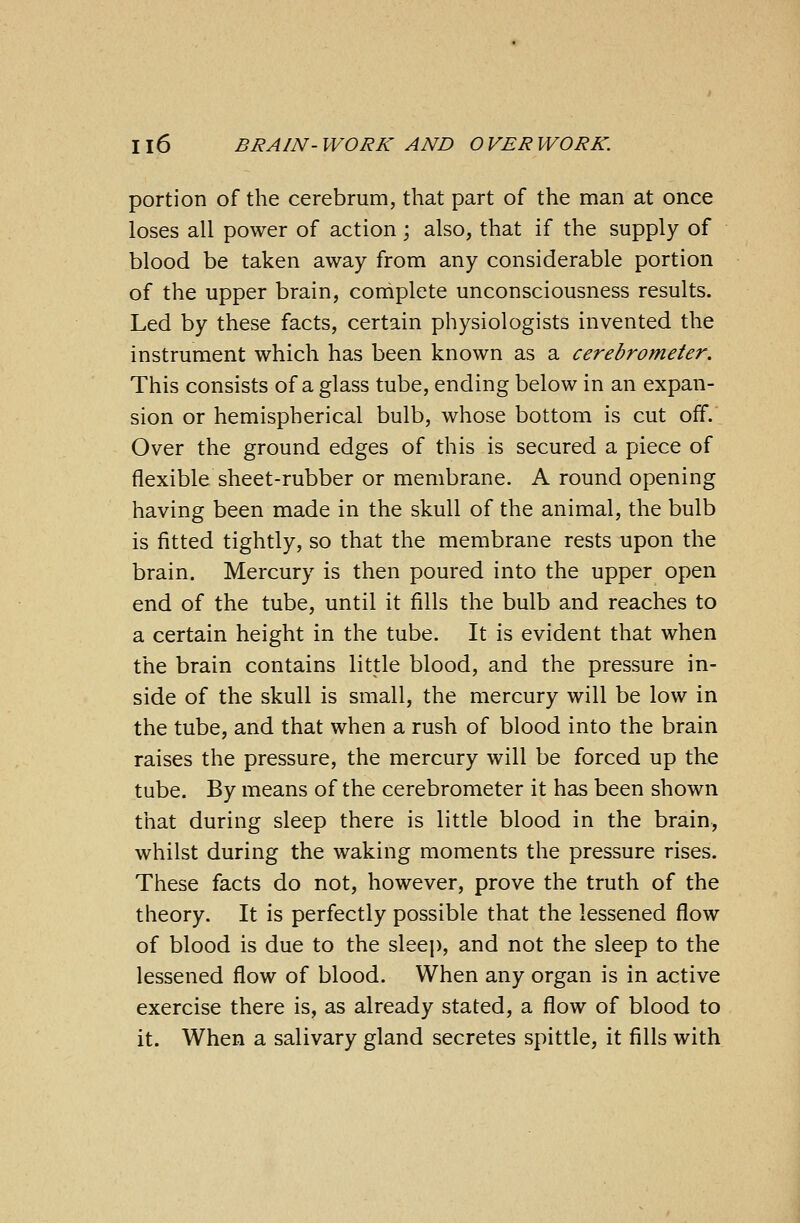 portion of the cerebrum, that part of the man at once loses all power of action; also, that if the supply of blood be taken away from any considerable portion of the upper brain, complete unconsciousness results. Led by these facts, certain physiologists invented the instrument which has been known as a cerebrometer. This consists of a glass tube, ending below in an expan- sion or hemispherical bulb, whose bottom is cut off. Over the ground edges of this is secured a piece of flexible sheet-rubber or membrane. A round opening having been made in the skull of the animal, the bulb is fitted tightly, so that the membrane rests upon the brain. Mercury is then poured into the upper open end of the tube, until it fills the bulb and reaches to a certain height in the tube. It is evident that when the brain contains little blood, and the pressure in- side of the skull is small, the mercury will be low in the tube, and that when a rush of blood into the brain raises the pressure, the mercury will be forced up the tube. By means of the cerebrometer it has been shown that during sleep there is little blood in the brain, whilst during the waking moments the pressure rises. These facts do not, however, prove the truth of the theory. It is perfectly possible that the lessened flow of blood is due to the sleep, and not the sleep to the lessened flow of blood. When any organ is in active exercise there is, as already stated, a flow of blood to it. When a salivary gland secretes spittle, it fills with