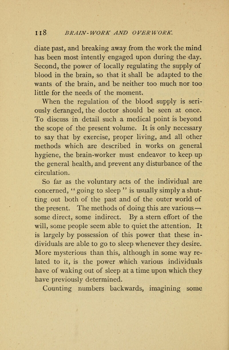 diate past, and breaking away from the work the mind has been most intently engaged upon during the day. Second, the power of locally regulating the supply of blood in the brain, so that it shall be adapted to the wants of the brain, and be neither too much nor too little for the needs of the moment. When the regulation of the blood supply is seri- ously deranged, the doctor should be seen at once. To discuss in detail such a medical point is beyond the scope of the present volume. It is only necessary to say that by exercise, proper living, and all other methods which are described in works on general hygiene, the brain-worker must endeavor to keep up the general health, and prevent any disturbance of the circulation. So far as the voluntary acts of the individual are concerned,  going to sleep  is usually simply a shut- ting out both of the past and of the outer world of the present. The methods of doing this are various— some direct, some indirect. By a stern effort of the will, some people seem able to quiet the attention. It is largely by possession of this power that these in- dividuals are able to go to sleep whenever they desire. More mysterious than this, although in some way re- lated to it, is the power which various individuals have of waking out of sleep at a time upon which they have previously determined. Counting numbers backwards, imagining some