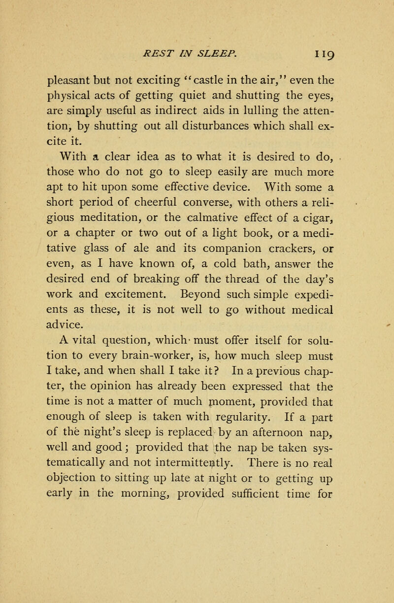 pleasant but not exciting castle in the air, even the physical acts of getting quiet and shutting the eyes, are simply useful as indirect aids in lulling the atten- tion, by shutting out all disturbances which shall ex- cite it. With a clear idea as to what it is desired to do, those who do not go to sleep easily are much more apt to hit upon some effective device. With some a short period of cheerful converse, with others a reli- gious meditation, or the calmative effect of a cigar, or a chapter or two out of a light book, or a medi- tative glass of ale and its companion crackers, or even, as I have known of, a cold bath, answer the desired end of breaking off the thread of the day's work and excitement. Beyond such simple expedi- ents as these, it is not well to go without medical advice. A vital question, which- must offer itself for solu- tion to every brain-worker, is, how much sleep must I take, and when shall I take it ? In a previous chap- ter, the opinion has already been expressed that the time is not a matter of much moment, provided that enough of sleep is taken with regularity. If a part of the night's sleep is replaced by an afternoon nap, well and good; provided that the nap be taken sys- tematically and not intermittently. There is no real objection to sitting up late at night or to getting up early in the morning, provided sufficient time for