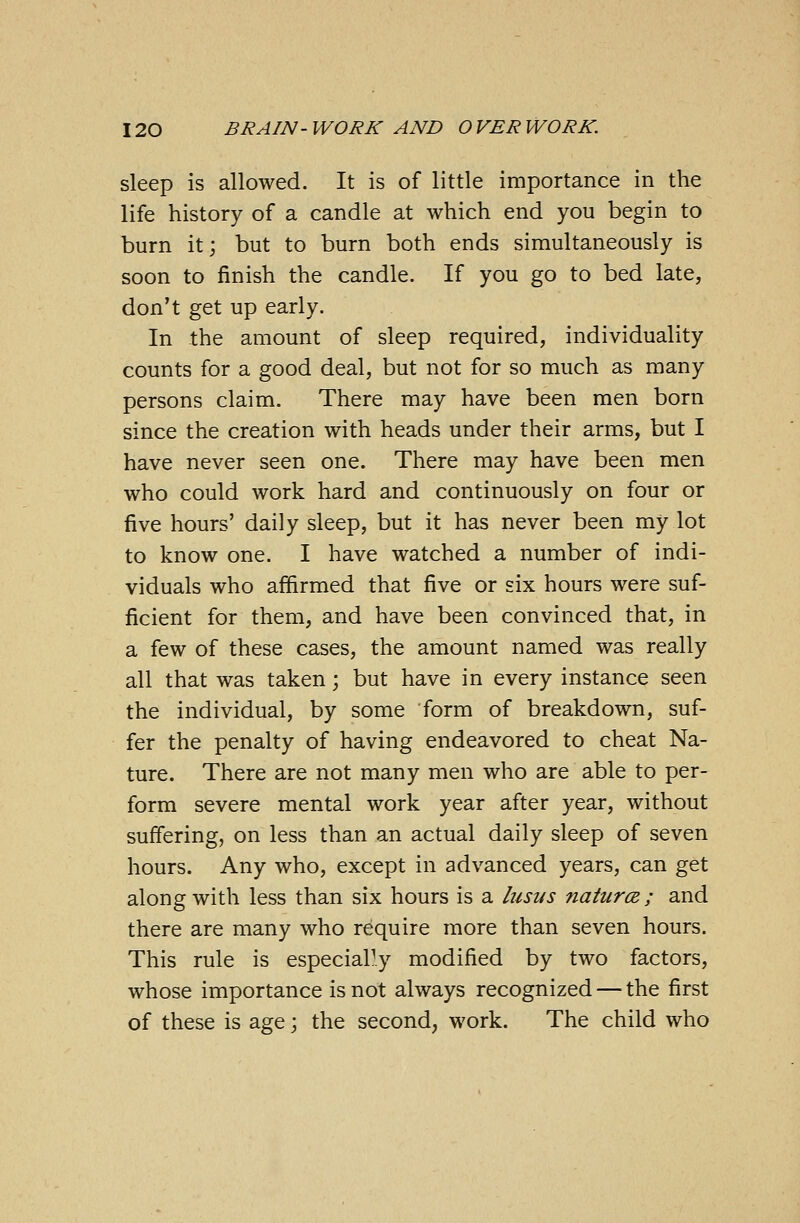 sleep is allowed. It is of little importance in the life history of a candle at which end you begin to burn it; but to burn both ends simultaneously is soon to finish the candle. If you go to bed late, don't get up early. In the amount of sleep required, individuality counts for a good deal, but not for so much as many persons claim. There may have been men born since the creation with heads under their arms, but I have never seen one. There may have been men who could work hard and continuously on four or five hours' daily sleep, but it has never been my lot to know one. I have watched a number of indi- viduals who affirmed that five or six hours were suf- ficient for them, and have been convinced that, in a few of these cases, the amount named was really all that was taken; but have in every instance seen the individual, by some form of breakdown, suf- fer the penalty of having endeavored to cheat Na- ture. There are not many men who are able to per- form severe mental work year after year, without suffering, on less than an actual daily sleep of seven hours. Any who, except in advanced years, can get along with less than six hours is a lusus natures; and there are many who require more than seven hours. This rule is especially modified by two factors, whose importance is not always recognized — the first of these is age; the second, work. The child who