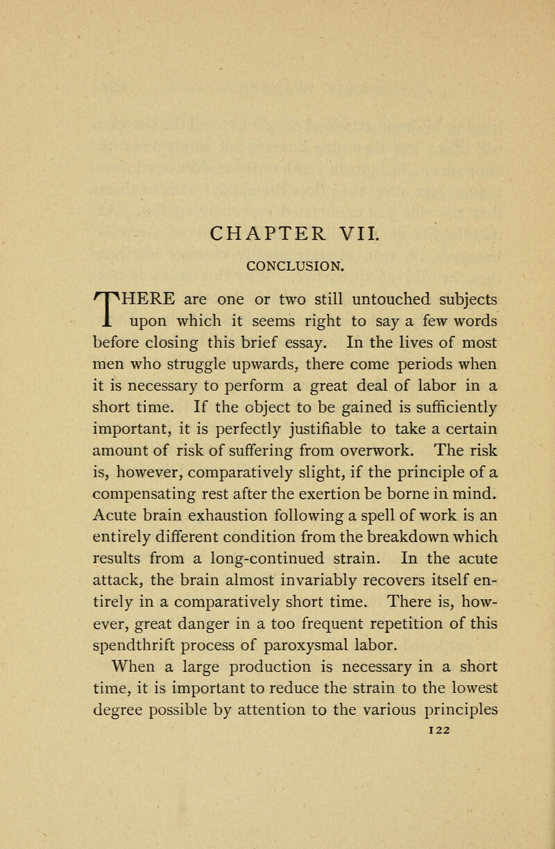 CHAPTER VII. CONCLUSION. THERE are one or two still untouched subjects upon which it seems right to say a few words before closing this brief essay. In the lives of most men who struggle upwards, there come periods when it is necessary to perform a great deal of labor in a short time. If the object to be gained is sufficiently important, it is perfectly justifiable to take a certain amount of risk of suffering from overwork. The risk is, however, comparatively slight, if the principle of a compensating rest after the exertion be borne in mind. Acute brain exhaustion following a spell of work is an entirely different condition from the breakdown which results from a long-continued strain. In the acute attack, the brain almost invariably recovers itself en- tirely in a comparatively short time. There is, how- ever, great danger in a too frequent repetition of this spendthrift process of paroxysmal labor. When a large production is necessary in a short time, it is important to reduce the strain to the lowest degree possible by attention to the various principles