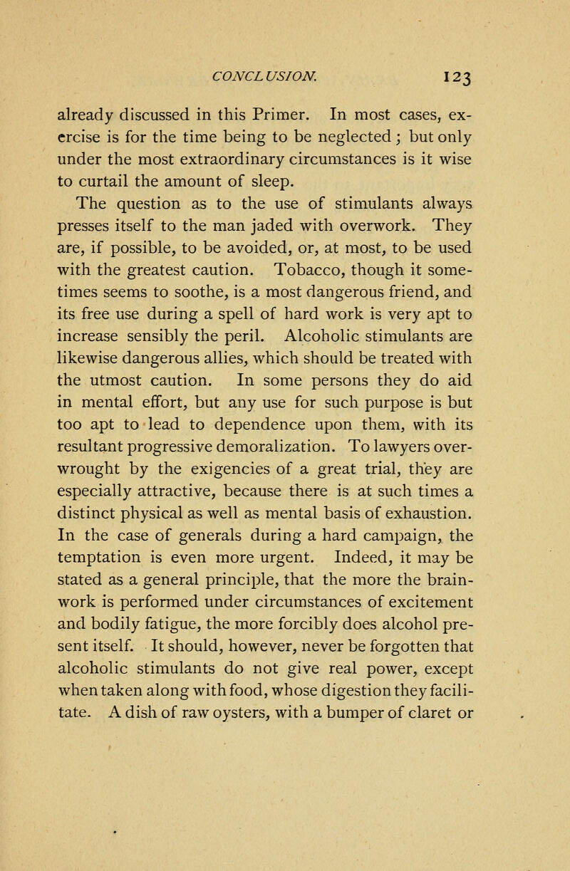 already discussed in this Primer. In most cases, ex- ercise is for the time being to be neglected; but only under the most extraordinary circumstances is it wise to curtail the amount of sleep. The question as to the use of stimulants always presses itself to the man jaded with overwork. They are, if possible, to be avoided, or, at most, to be used with the greatest caution. Tobacco, though it some- times seems to soothe, is a most dangerous friend, and its free use during a spell of hard work is very apt to increase sensibly the peril. Alcoholic stimulants are likewise dangerous allies, which should be treated with the utmost caution. In some persons they do aid in mental effort, but any use for such purpose is but too apt to lead to dependence upon them, with its resultant progressive demoralization. To lawyers over- wrought by the exigencies of a great trial, they are especially attractive, because there is at such times a distinct physical as well as mental basis of exhaustion. In the case of generals during a hard campaign, the temptation is even more urgent. Indeed, it may be stated as a general principle, that the more the brain- work is performed under circumstances of excitement and bodily fatigue, the more forcibly does alcohol pre- sent itself. It should, however, never be forgotten that alcoholic stimulants do not give real power, except when taken along with food, whose digestion they facili- tate. A dish of raw oysters, with a bumper of claret or