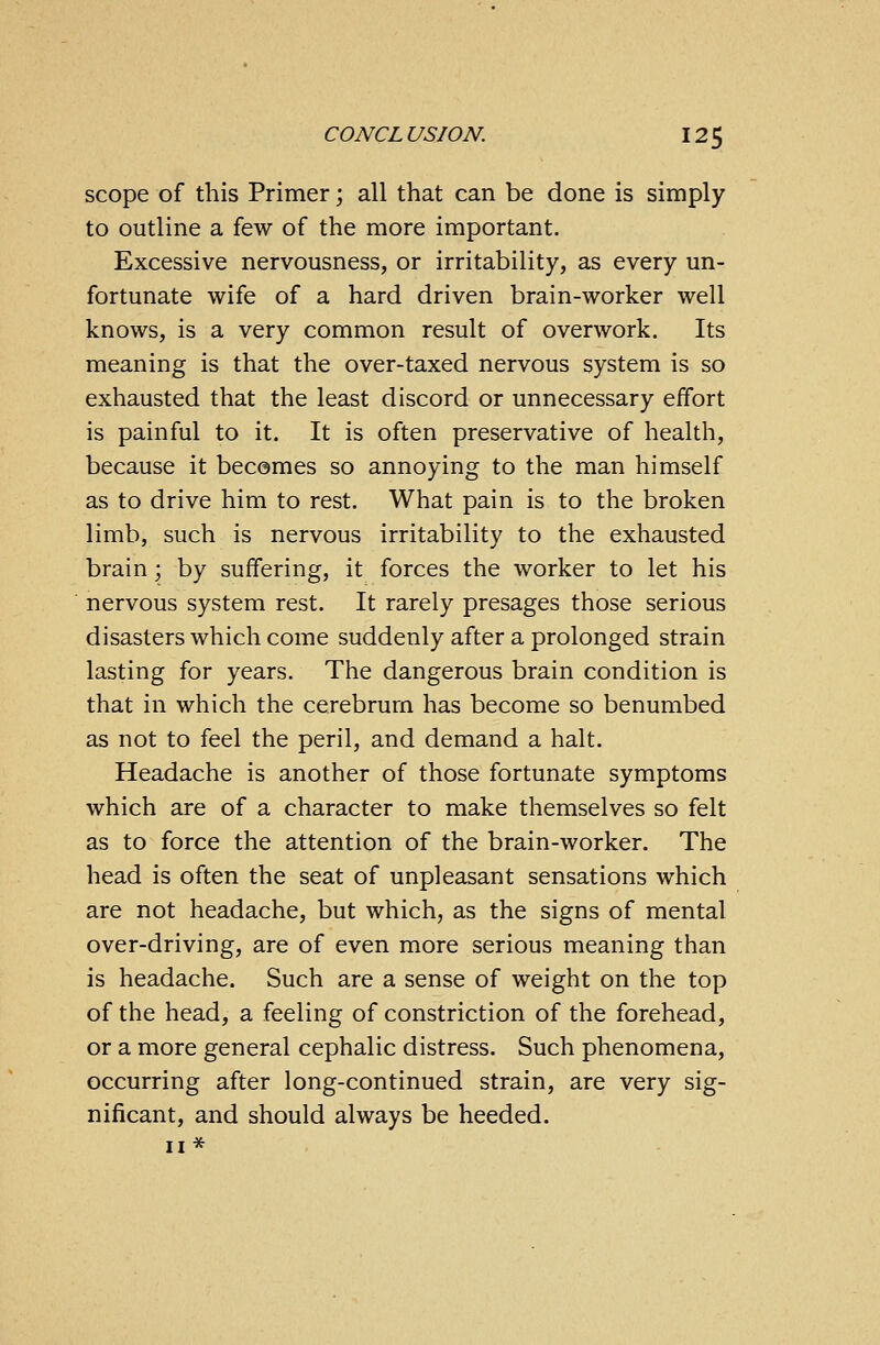 scope of this Primer; all that can be done is simply to outline a few of the more important. Excessive nervousness, or irritability, as every un- fortunate wife of a hard driven brain-worker well knows, is a very common result of overwork. Its meaning is that the over-taxed nervous system is so exhausted that the least discord or unnecessary effort is painful to it. It is often preservative of health, because it becomes so annoying to the man himself as to drive him to rest. What pain is to the broken limb, such is nervous irritability to the exhausted brain ; by suffering, it forces the worker to let his nervous system rest. It rarely presages those serious disasters which come suddenly after a prolonged strain lasting for years. The dangerous brain condition is that in which the cerebrum has become so benumbed as not to feel the peril, and demand a halt. Headache is another of those fortunate symptoms which are of a character to make themselves so felt as to force the attention of the brain-worker. The head is often the seat of unpleasant sensations which are not headache, but which, as the signs of mental over-driving, are of even more serious meaning than is headache. Such are a sense of weight on the top of the head, a feeling of constriction of the forehead, or a more general cephalic distress. Such phenomena, occurring after long-continued strain, are very sig- nificant, and should always be heeded. 11*
