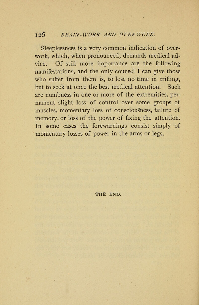 Sleeplessness is a very common indication of over- work, which, when pronounced, demands medical ad- vice. Of still more importance are the following manifestations, and the only counsel I can give those who suffer from them is, to lose no time in trifling, but to seek at once the best medical attention. Such are numbness in one or more of the extremities, per- manent slight loss of control over some groups of muscles, momentary loss of consciousness, failure of memory, or loss of the power of fixing the attention. In some cases the forewarnings consist simply of momentary losses of power in the arms or legs. THE END.
