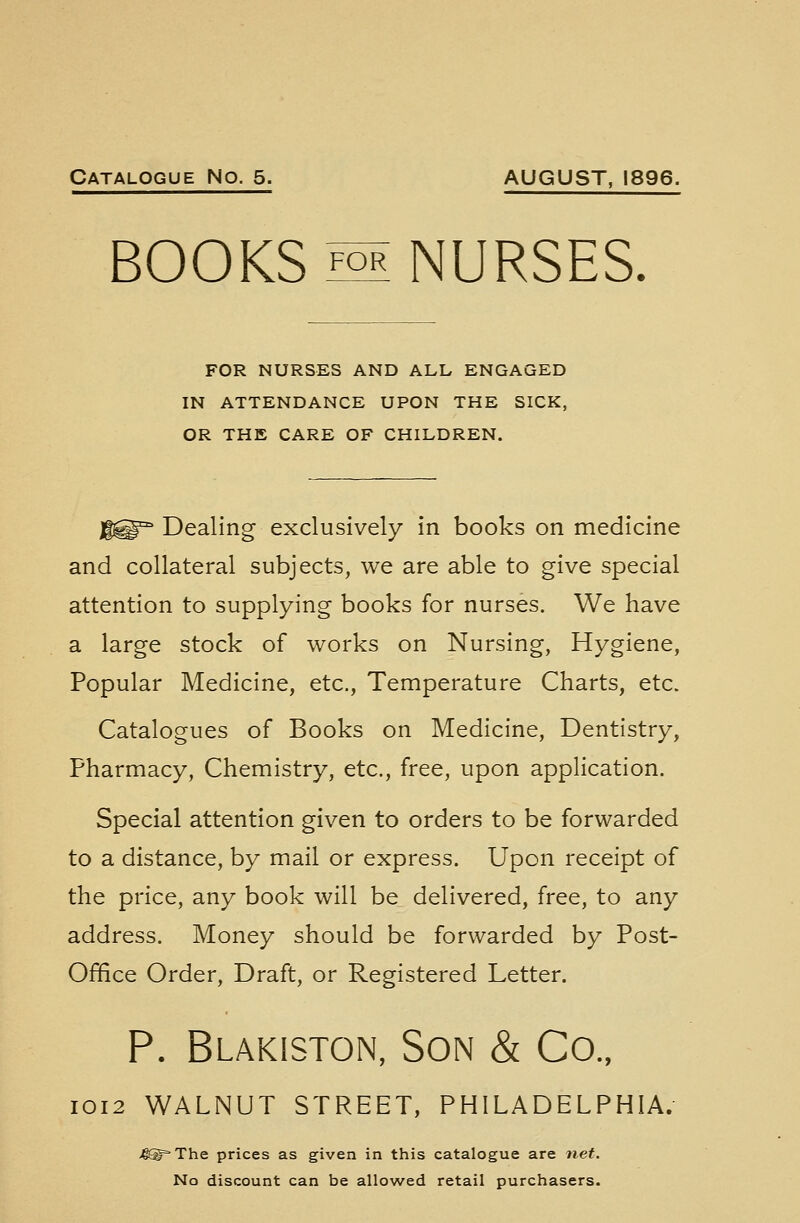 BOOKS M NURSES. FOR NURSES AND ALL ENGAGED IN ATTENDANCE UPON THE SICK, OR THE CARE OF CHILDREN. jfgg^ Dealing exclusively in books on medicine and collateral subjects, we are able to give special attention to supplying books for nurses. We have a large stock of works on Nursing, Hygiene, Popular Medicine, etc., Temperature Charts, etc. Catalogues of Books on Medicine, Dentistry, Pharmacy, Chemistry, etc., free, upon application. Special attention given to orders to be forwarded to a distance, by mail or express. Upon receipt of the price, any book will be delivered, free, to any address. Money should be forwarded by Post- Office Order, Draft, or Registered Letter. P. Blakiston, Son & Co., 1012 WALNUT STREET, PHILADELPHIA. 4® The prices as given in this catalogue are net. No discount can be allowed retail purchasers.