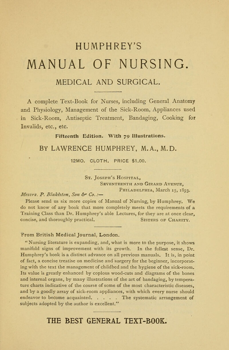 HUMPHREY'S MANUAL OF NURSING. MEDICAL AND SURGICAL. A complete Text-Book for Nurses, including General Anatomy and Physiology, Management of the Sick-Room, Appliances used in Sick-Room, Antiseptic Treatment, Bandaging, Cooking for Invalids, etc., etc. Fifteenth Edition. With 70 Illustrations. BY LAWRENCE HUMPHREY, M.A., M.D. 12MO. CLOTH. PRICE $1.00. St. Joseph's Hospital, Seventeenth and Girard Avenue, Philadelphia, March 15, 1893. Messrs. P. Blakiston, Son &* Co.:— Please send us six more copies of Manual of Nursing, by Humphrey. We do not know of any book that more completely meets the requirements of a Training Class than Dr. Humphrey's able Lectures, for they are at once clear, concise, and thoroughly practical. Sisters of Charity. From British Medical Journal, London.  Nursing literature is expanding, and, what is more to the purpose, it shows manifold signs of improvement with its growth. In the fullest sense, Dr. Humphrey's book is a distinct advance on all previous manuals. It is, in point of fact, a concise treatise on medicine and surgery for the beginner, incorporat- ing with the text the management of childbed and the hygiene of the sick-room. Its value is greatly enhanced by copious wood-cuts and diagrams of the bones and internal organs, by many illustrations of the art of bandaging, by tempera- ture charts indicative of the course of some of the most characteristic diseases, and by a goodly array of sick-room appliances, with which every nurse should endeavor to become acquainted The systematic arrangement of subjects adopted by the author is excellent. THE BEST GENERAL TEXT-BOOK.