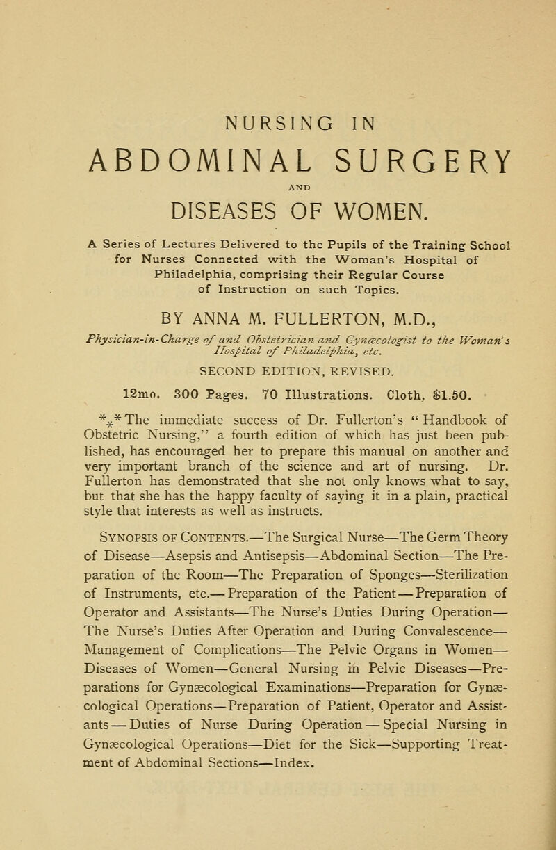 NURSING IN ABDOMINAL SURGERY AND DISEASES OF WOMEN. A Series of Lectures Delivered to the Pupils of the Training School for Nurses Connected with the Woman's Hospital of Philadelphia, comprising their Regular Course of Instruction on such Topics. BY ANNA M. FULLERTON, M.D., Physician-in-Charge of and Obstet?-ician and Gynecologist to the Woman's Hospital of Philadelphia, etc. SECOND EDITION, REVISED. 12mo. 300 Pages. 70 Illustrations. Cloth, $1.50. *#*The immediate success of Dr. Fullerton's Handbook of Obstetric Nursing, a fourth edition of which has just been pub- lished, has encouraged her to prepare this manual on another and very important branch of the science and art of nursing. Dr. Fullerton has demonstrated that she not only knows what to say, but that she has the happy faculty of saying it in a plain, practical style that interests as well as instructs. Synopsis of Contents.—The Surgical Nurse—The Germ Theory of Disease—Asepsis and Antisepsis—Abdominal Section—The Pre- paration of the Room—The Preparation of Sponges—Sterilization of Instruments, etc.— Preparation of the Patient—Preparation of Operator and Assistants—The Nurse's Duties During Operation— The Nurse's Duties After Operation and During Convalescence— Management of Complications—The Pelvic Organs in Women— Diseases of Women—General Nursing in Pelvic Diseases—Pre- parations for Gynaecological Examinations—Preparation for Gynae- cological Operations—Preparation of Patient, Operator and Assist- ants — Duties of Nurse During Operation — Special Nursing in Gynaecological Operations—Diet for the Sick—Supporting Treat- ment of Abdominal Sections—Index.