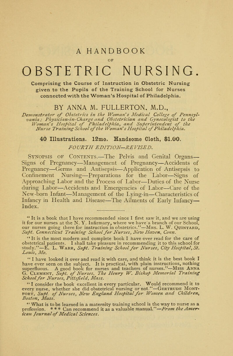 A HANDBOOK OBSTETRIC NURSING. Comprising the Course of Instruction in Obstetric Nursing given to the Pupils of the Training School for Nurses connected with the Woman's Hospital of Philadelphia. BY ANNA M. FULLERTON. M.D., Demonstrator of Obstetrics in the Woman's Medical College of Pennsyl- vania; Physician-in- Charge and Obstetrician a?id Gynecologist to the Woman's Hospital of Philadelphia, and Superintendent of the Nurse Training School of the Woman's Hospital of Philadelphia. 40 Illustrations. 12mo. Handsome Cloth, $1.00. FO UR TH EDITION—RE VISED. Synopsis of Contents.—The Pelvis and Genital Organs— Signs of Pregnancy—Management of Pregnancy—Accidents of Pregnancy—Germs and Antisepsis—Application of Antisepsis to Confinement Nursing—Preparations for the Labor—Signs of Approaching Labor and the Process of Labor—Duties of the Nurse during Labor—i\ccidents and Emergencies of Labor—Care of the New-born Infant—Management of the Lying-in—Characteristics of Infancy in Health and Disease—The Ailments of Early Infancy— Index. It is a book that I have recommended since I first saw it, and we are using it for our nurses at the N. Y. Infirmary, where we have'a branch of our School, our nurses going there for instruction in obstetrics.—Mrs. L. W. Quintard, Supt. Connecticut Training School for Nurses, New Haven, Conn. It is the most modern and complete book I nave ever read for the care of obstetrical patients. I shall take pleasure in recommending it to this school for study.—E. L. Warr, Sztpt. Training School for Nurses, City Hospital, St. Louis, Mo. I have looked it over and read it with care, and think it is the best book I have ever seen on the subject. It is practical, with plain instructions, nothing superfluous. A good book for nurses and teachers of nurses.—Miss Anna G. Clement, Supt. of Nurses, The Henry W. Bishop Memorial Traini?ig School for Nurses, Pittsfield, Mass. I consider the book excellent in every particular. Would recommend it to every nurse, whether she did obstetrical nursing or not.—Gertrude Mont- fort, Supt. of Nurses, New England Hospital for Women and Children, Boston, Mass. What is to be learned in a maternity training school is the way to nurse as a profession. * * * Can recommend it as a valuable manual.—From the Amer- ican Journal of Medical Sciences.