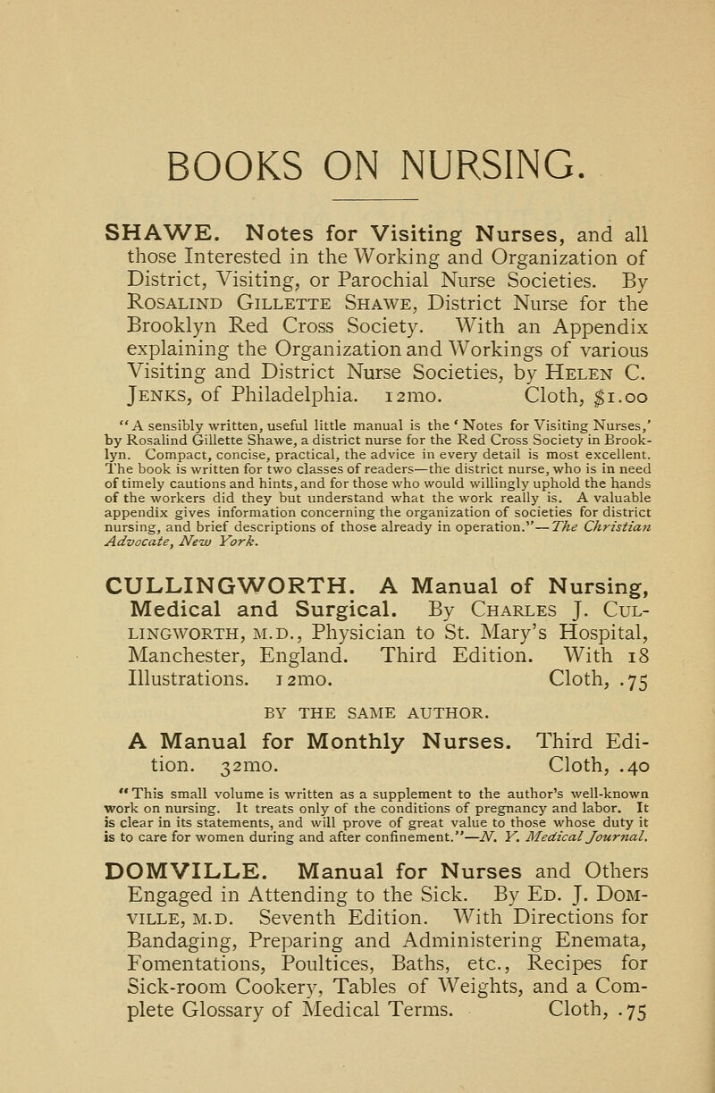 SHAWE. Notes for Visiting Nurses, and all those Interested in the Working and Organization of District, Visiting, or Parochial Nurse Societies. By Rosalind Gillette Shawe, District Nurse for the Brooklyn Red Cross Society. With an Appendix explaining the Organization and Workings of various Visiting and District Nurse Societies, by Helen C. Jenks, of Philadelphia. 121110. Cloth, $1.00 A sensibly written, useful little manual is the ' Notes for Visiting Nurses,' by Rosalind Gillette Shawe, a district nurse for the Red Cross Society in Brook- lyn. Compact, concise, practical, the advice in every detail is most excellent. The book is written for two classes of readers—the district nurse, who is in need of timely cautions and hints, and for those who would willingly uphold the hands of the workers did they but understand what the work really is. A valuable appendix gives information concerning the organization of societies for district nursing, and brief descriptions of those already in operation.—The Christian Advocate, New York. CULLINGWORTH. A Manual of Nursing, Medical and Surgical. By Charles J. Cul- lingworth, m.d., Physician to St. Mary's Hospital, Manchester, England. Third Edition. With 18 Illustrations. i2mo. Cloth, .75 BY THE SAME AUTHOR. A Manual for Monthly Nurses. Third Edi- tion. 32mo. Cloth, .40  This small volume is written as a supplement to the author's well-known work on nursing. It treats only of the conditions of pregnancy and labor. It is clear in its statements, and will prove of great value to those whose duty it is to care for women during and after confinement.—N, Y. Medical Journal, DOMVILLE. Manual for Nurses and Others Engaged in Attending to the Sick. By Ed. J. Dom- ville, m.d. Seventh Edition. With Directions for Bandaging, Preparing and Administering Enemata, Fomentations, Poultices, Baths, etc., Recipes for Sick-room Cookery, Tables of Weights, and a Com- plete Glossary of Medical Terms. Cloth, . 75