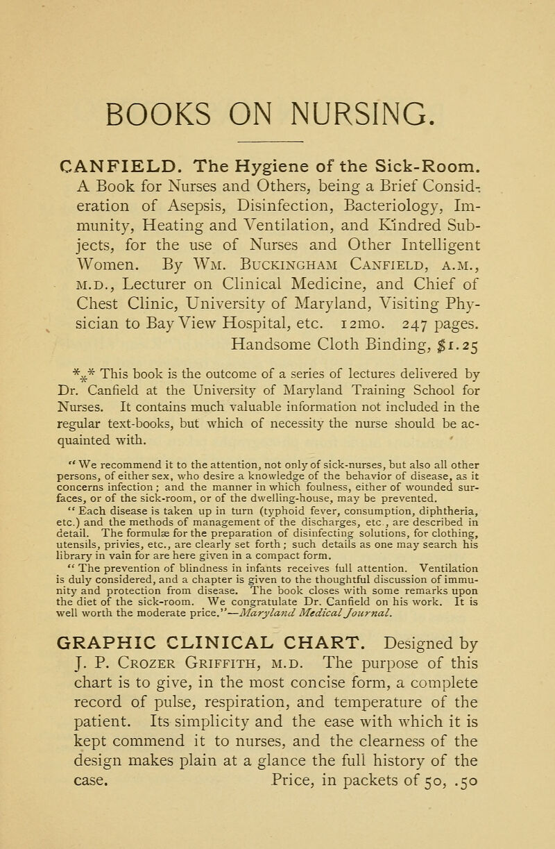 CANFIELD. The Hygiene of the Sick-Room. A Book for Nurses and Others, being a Brief Consid- eration of Asepsis, Disinfection, Bacteriology, Im- munity, Heating and Ventilation, and Kindred Sub- jects, for the use of Nurses and Other Intelligent Women. By Wm. Buckingham Canfield, a.m., m.d., Lecturer on Clinical Medicine, and Chief of Chest Clinic, University of Maryland, Visiting Phy- sician to Bay View Hospital, etc. 121110. 247 pages. Handsome Cloth Binding, #1.25 *£.* This book is the outcome of a series of lectures delivered by Dr. Canfield at the University of Maryland Training School for Nurses. It contains much valuable information not included in the regular text-books, but which of necessity the nurse should be ac- quainted with. We recommend it to the attention, not only of sick-nurses, but also all other persons, of either sex, who desire a knowledge of the behavior of disease, as it concerns infection ; and the manner in which foulness, either of wounded sur- faces, or of the sick-room, or of the dwelling-house, may be prevented. Each disease is taken up in turn (typhoid fever, consumption, diphtheria, etc.) and the methods of management of the discharges, etc , are described in detail. The formulae for the preparation of disinfecting solutions, for clothing, utensils, privies, etc., are clearly set forth; such details as one may search his library in vain for are here given in a compact form.  The prevention of blindness in infants receives full attention. Ventilation is duly considered, and a chapter is given to the thoughtful discussion of immu- nity and protection from disease. The book closes with some remarks upon the diet of the sick-room. We congratulate Dr. Canfield on his work. It is well worth the moderate price.—Maryland Medical Journal. GRAPHIC CLINICAL CHART. Designed by J. P. Crozer Griffith, m.d. The purpose of this chart is to give, in the most concise form, a complete record of pulse, respiration, and temperature of the patient. Its simplicity and the ease with which it is kept commend it to nurses, and the clearness of the design makes plain at a glance the full history of the case. Price, in packets of 50, .50