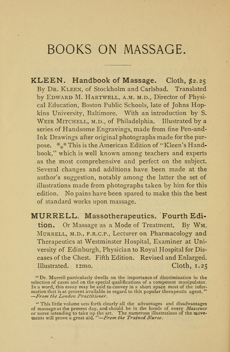 BOOKS ON MASSAGE. KLEEN. Handbook of Massage, Cloth, $2.25 By Dr. Kleen, of Stockholm and Carlsbad. Translated by Edward M. Hartwell, a.m. m.d., Director of Physi- cal Education, Boston Public Schools, late of Johns Hop- kins University, Baltimore. With an introduction by S. Weir Mitchell, m.d., of Philadelphia. Illustrated by a series of Handsome Engravings, made from fine Pen-and- ink Drawings after original photographs made for the pur- pose. %^This is the American Edition of Kleen's Hand- book, which is well known among teachers and experts as the most comprehensive and perfect on the subject. Several changes and additions have been made at the author's suggestion, notably among the latter the set of illustrations made from photographs taken by him for this edition. No pains have been spared to make this the best of standard works upon massage. MURRELL. MassOtherapeutics. Fourth Edi- tion. Or Massage as a Mode of Treatment. By Wm. Murrell, m.d., f.r.c.p., Lecturer on Pharmacology and Therapeutics at Westminster Hospital, Examiner at Uni- versity of Edinburgh, Physician to Royal Hospital for Dis- eases of the Chest. Fifth Edition. Revised and Enlarged. Illustrated. i2mo. Cloth, 1.25  Dr. Murrell particularly dwells on the importance of discrimination in the selection of cases and on the special qualifications of a competent manipulator. In a word, this essay may be said to convey in a short space most of the infor- mation that is at present available in regard to this popular therapeutic agent.  —From the London Practitioner.  This little volume sets forth clearly all the advantages and disadvantages of massage at the present day, and should be in the hands of every Masseuse or nurse intending to take up the art. The numerous illustrations of the move- ments will prove a great aid. —From the Trained Nurse.