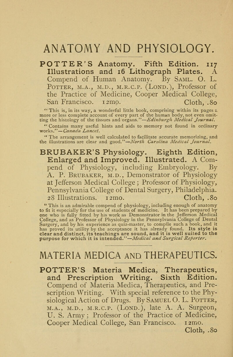 ANATOMY AND PHYSIOLOGY. POTTER'S Anatomy. Fifth Edition. 117 Illustrations and 16 Lithograph Plates. A Compend of Human Anatomy. By Saml. O. L. Potter, m.a., m.d., m.r.c.p. (Lond.), Professor of the Practice of Medicine, Cooper Medical College, San Francisco. 121110. Cloth, .80  This is, in its way, a wonderful little book, comprising within its pages a more or less complete account of every part of the human body, not even omit- ting the histology of the tissues and organs.—Edinburgh Medical Journal.  Contains many useful hints and aids to memory not found in ordinary works.—Canada Lancet.  The arrangement is well calculated to facilitate accurate memorizing, and the illustrations are clear and good.—North Carolina Medical Journal. BRUBAKER'S Physiology. Eighth Edition, Enlarged and Improved. Illustrated. A Com- pend of Physiology, including Embryology. By A. P. Brubaker, m.d., Demonstrator of Physiology at Jefferson Medical College; Professor of Physiology, Pennsylvania College of Dental Surgery, Philadelphia. 28 Illustrations. 121110. Cloth, .80  This is an admirable compend of physiology, including enough of anatomy to fit it especially for the use of students of medicine. It has been prepared by one who is fully fitted by his work as Demonstrator in the Jefferson Medical College, and as Professor of Physiology in the Pennsylvania College of Dental Surgery, and by his experience as quiz-master, to compile such a book, and it has proved its utility by the acceptance it has already found. Its style is clear and distinct, its teachings are sound, and it is well suited to the purpose for which it is intended.—Medical and Surgical Reporter. MATERIA MEDICA AND THERAPEUTICS. POTTER'S Materia Medica, Therapeutics, and Prescription Writing. Sixth Edition. Compend of Materia Medica, Therapeutics, and Pre- scription Writing. With special reference to the Phy- siological Action of Drugs. By Samuel O. L. Potter, m.a., m.d., m.r.c.p. (Lond.), late A. A. Surgeon, U. S. Army; Professor of the Practice of Medicine, Cooper Medical College, San Francisco. i2mo. Cloth, .80