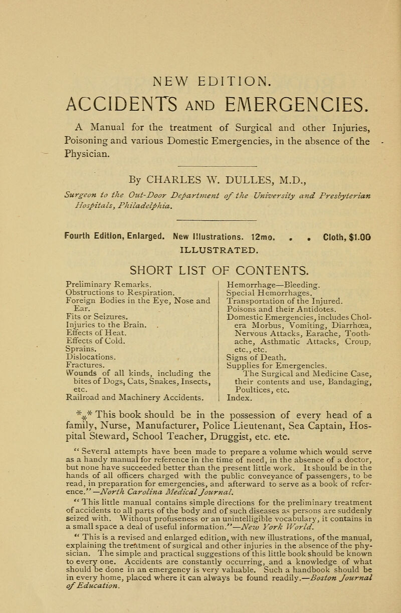NEW EDITION. ACCIDENTS and EMERGENCIES. A Manual for the treatment of Surgical and other Injuries, Poisoning and various Domestic Emergencies, in the absence of the Physician. By CHARLES W. DULLES, M.D., Surgeon to the Out-Door Department of the University and Presbyterian Hospitals, Philadelphia. Fourth Edition, Enlarged. New Illustrations. 12mo. . . ILLUSTRATED. SHORT LIST OF CONTENTS. Cloth, $1.00 Preliminary Remarks. Obstructions to Respiration. Foreign Bodies in the Eye, Nose and Ear. Fits or Seizures. Injuries to the Brain. Effects of Heat. Effects of Cold. Sprains. Dislocations. Fractures. Wounds of all kinds, including the bites of Dogs, Cats, Snakes, Insects, etc. Railroad and Machinery Accidents. Hemorrhage—Bleeding. Special Hemorrhages. Transportation of the Injured. Poisons and their Antidotes. Domestic Emergencies, includes Chol- era Morbus, Vomiting, Diarrhoea, Nervous Attacks, Earache, Tooth- ache, Asthmatic Attacks, Croup, etc., etc. Signs of Death. Supplies for Emergencies. The Surgical and Medicine Case, their contents and use, Bandaging, Poultices, etc. Index. *%.* This book should be in the possession of every head of a family, Nurse, Manufacturer, Police Lieutenant, Sea Captain, Hos- pital Steward, School Teacher, Druggist, etc. etc.  Several attempts have been made to prepare a volume which would serve as a handy manual for reference in the time of need, in the absence of a doctor, but none have succeeded better than the present little work. It should be in the hands of all officers charged with the public conveyance of passengers, to be read, in preparation for emergencies, and afterward to serve as a book of refer- ence.—North Carolina Medical Journal,  This little manual contains simple directions for the preliminary treatment of accidents to all parts of the body and of such diseases as persons are suddenly seized with. Without profuseness or an unintelligible vocabulary, it contains in a small space a deal of useful information.—New York World. *' This is a revised and enlarged edition, with new illustrations, of the manual, explaining the treatment of surgical and other injuries in the absence of the phy- sician. The simple and practical suggestions of this little book should be known to every one. Accidents are constantly occurring, and a knowledge of what should be done in an emergency is very valuable. Such a handbook should be in every home, placed where it can always be found readily.—Boston Journal of Education.