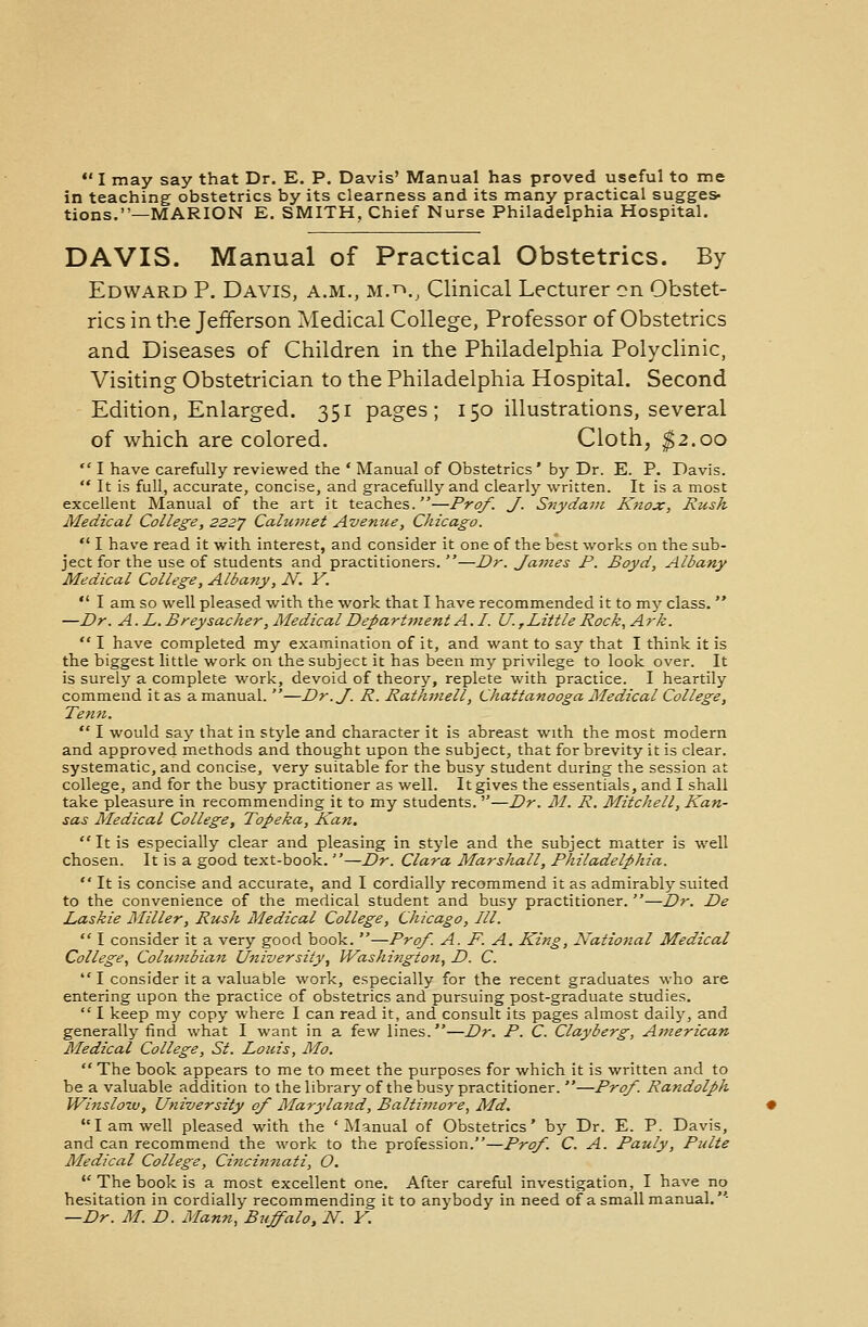 I may say that Dr. E. P. Davis' Manual has proved useful to me in teaching obstetrics by its clearness and its many practical sugges- tions.—MARION E. SMITH, Chief Nurse Philadelphia Hospital. DAVIS. Manual of Practical Obstetrics. By Edward P. Davis, a.m., m.™., Clinical Lecturer on Obstet- rics in the Jefferson Medical College, Professor of Obstetrics and Diseases of Children in the Philadelphia Polyclinic, Visiting Obstetrician to the Philadelphia Hospital. Second Edition, Enlarged. 351 pages; 150 illustrations, several of which are colored. Cloth, $2.00  I have carefully reviewed the ' Manual of Obstetrics' by Dr. E. P. Davis.  It is full, accurate, concise, and gracefully and clearly written. It is a most excellent Manual of the art it teaches.—Prof. J. Snydam Knox, Rush Medical College, 2227 Calumet Avenue, Chicago. ■ I have read it with interest, and consider it one of the best works on the sub- ject for the use of students and practitioners. —Dr. James P. Boyd, Albany Medical College, Albany, N. Y.  I am so well pleased with the work that I have recommended it to my class.  —Dr. A. L. Breysacher, Medical Department A.I. U, Little Rock, A rk.  I have completed my examination of it, and want to say that I think it is the biggest little work on the subject it has been my privilege to look over. It is surely a complete work, devoid of theory, replete with practice. I heartily commend it as a manual. —Dr. J. R. Rathmell, Chattanooga Medical College, Tenn.  I would say that in style and character it is abreast with the most modern and approved methods and thought upon the subject, that for brevity it is clear, systematic, and concise, very suitable for the busy student during the session at college, and for the busy practitioner as well. It gives the essentials, and I shall take pleasure in recommending it to my students.—Dr. M. R. Mitchell, Kan- sas Medical College, Topeka, Kan.  It is especially clear and pleasing in style and the subject matter is well chosen. It is a good text-book. —Dr. Clara Marshall, Philadelphia.  It is concise and accurate, and I cordially recommend it as admirably suited to the convenience of the medical student and busy practitioner. —Dr. De Laskie Miller, Rush Medical College, Chicago, III.  I consider it a very good book. —Prof. A. F. A. King, National Medical College, Columbian University, Washington, D. C. I consider it a valuable work, especially for the recent graduates who are entering upon the practice of obstetrics and pursuing post-graduate studies.  I keep my copy where I can read it, and consult its pages almost daily, and generally find what I want in a few lines.—Dr. P. C. Clayberg, American Medical College, St. Louis, Mo.  The book appears to me to meet the purposes for which it is written and to be a valuable addition to the library of the busy practitioner. —Prof. Randolph Winslow, University of Maryland, Baltimore, Md. I am well pleased with the 'Manual of Obstetrics' by Dr. E. P. Davis, and can recommend the work to the profession.—Prof. C. A. Pauly, Pulte Medical College, Cinci?i7iati, O.  The book is a most excellent one. After careful investigation, I have no hesitation in cordially recommending it to anybody in need of a small manual. —Dr. M. D. Mann, Buffalo, N. Y.