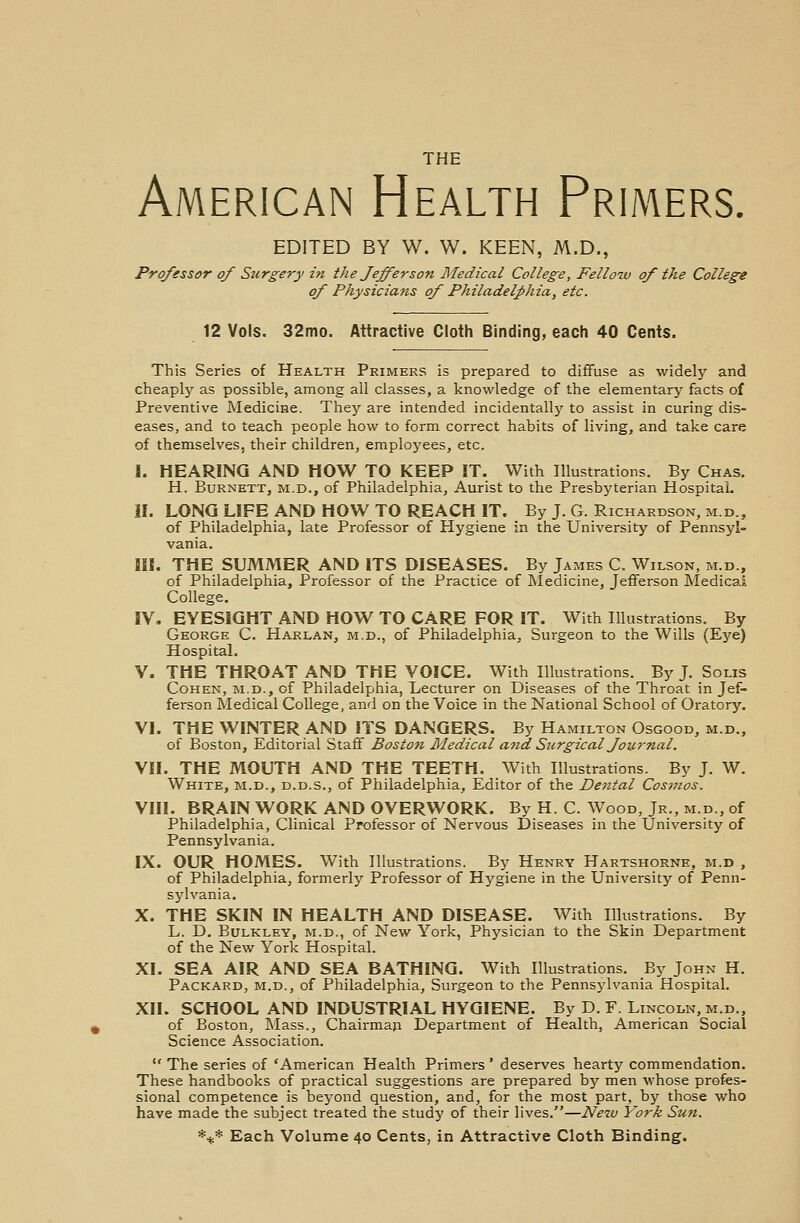 American Health Primers. EDITED BY W. W. KEEN, M.D., Professor of Surge7y in the Jefferson Medical College, Fello-w of the College of Physicians of Philadelphia, etc. 12 Vols. 32mo. Attractive Cloth Binding, each 40 Cents. This Series of Health Primers is prepared to diffuse as widely and cheaply as possible, among all classes, a knowledge of the elementary facts of Preventive Medicine. They are intended incidentally to assist in curing dis- eases, and to teach people how to form correct habits of living, and take care of themselves, their children, employees, etc. I. HEARING AND HOW TO KEEP IT. With Illustrations. By Chas. H. Burnett, m.d., of Philadelphia, Aurist to the Presbyterian Hospital. II. LONG LIFE AND HOW TO REACH IT. By J. G. Richardson, m.d., of Philadelphia, late Professor of Hygiene in the University of Pennsyl- vania. III. THE SUMMER AND ITS DISEASES. By James C. Wilson, m.d., of Philadelphia, Professor of the Practice of Medicine, Jefferson Medical College. IV. EYESIGHT AND HOW TO CARE FOR IT. With Illustrations. By George C. Harlan, m.d., of Philadelphia, Surgeon to the Wills (Eye) Hospital. V. THE THROAT AND THE VOICE. With Illustrations. By J. Solis Cohen, m.d., of Philadelphia, Lecturer on Diseases of the Throat in Jef- ferson Medical College, and on the Voice in the National School of Oratory. VI. THE WINTER AND ITS DANGERS. By Hamilton Osgood, m.d., of Boston, Editorial Staff Boston Medical and. Surgical Journal. VII. THE MOUTH AND THE TEETH. With Illustrations. By J. W. White, m.d., d.d.s., of Philadelphia, Editor of the Dental Cosmos. VIII. BRAIN WORK AND OVERWORK. By H. C. Wood, Jr., m.d., of Philadelphia, Clinical Professor of Nervous Diseases in the University of Pennsylvania. IX. OUR HOMES. With Illustrations. By Henry Hartshorne, m.d , of Philadelphia, formerly Professor of Hygiene in the University of Penn- sylvania. X. THE SKIN IN HEALTH AND DISEASE. With Illustrations. By L. D. Bulkley, m.d., of New York, Physician to the Skin Department of the New York Hospital. XI. SEA AIR AND SEA BATHING. With Illustrations. By John H. Packard, m.d., of Philadelphia, Surgeon to the Pennsylvania Hospital. XII. SCHOOL AND INDUSTRIAL HYGIENE. By D. F. Lincoln, m.d., of Boston, Mass., Chairman Department of Health, American Social Science Association.  The series of 'American Health Primers ' deserves hearty commendation. These handbooks of practical suggestions are prepared by men whose profes- sional competence is beyond question, and, for the most part, by those who have made the subject treated the study of their lives.—New York Sun. *** Each Volume 40 Cents, in Attractive Cloth Binding.