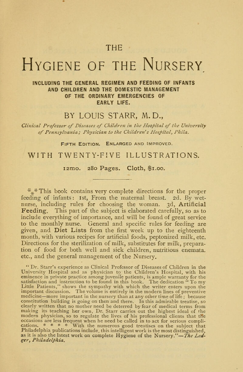 Hygiene of the Nursery INCLUDING THE GENERAL REGIMEN AND FEEDING OF INFANTS AND CHILDREN AND THE DOMESTIC MANAGEMENT OF THE ORDINARY EMERGENCIES OF EARLY LIFE. BY LOUIS STARR, M.D., Clinical Professor of Diseases of Children in the Hospital of the University of Pennsylvania; Physician to the Children's Hospital, Phila. Fifth Edition. Enlarged and improved. WITH TWENTY-FIVE ILLUSTRATIONS. i2mo. 280 Pages. Cloth, $1.00. *£*This book contains very complete directions for the proper feeding of infants: 1st, From the maternal breast. 2d. By wet- nurse, including rules for choosing the woman. 3d, Artificial Feeding. This part of the subject is elaborated carefully, so as to include everything of importance, and will be found of great service to the monthly nurse. General and specific rules for feeding are given, and Diet Lists from the first week up to the eighteenth month, with various recipes for artificial foods, peptonized milk, etc. Directions for the sterilization of milk, substitutes for milk, prepara- tion of food for both well and sick children, nutritious enemata. etc., and the general management of the Nursery.  Dr. Starr's experience as Clinical Professor of Diseases of Children in the University Hospital and as physician to the Children's Hospital, with his eminence in private practice among juvenile patients, is ample warranty for the satisfaction and instruction to be found in this book. The dedication  To my Little Patients, shows the sympathy with which the writer enters upon the important discussion. The volume is entirely in the modern lines of preventive medicine—more important in the nursery than at any other time of life ; because constitution building is going on then and there. In this admirable treatise, so clearly written that no mother need be deterred by fear of medical terms from making its teaching her own, Dr. Starr carries out the highest ideal of the modern physician, so to regulate the lives of his professional clients that the occasions are less frequent when he need be called in to act for serious compli- cations. * * * * With the numerous good treatises on the subject that Philadelphia publications include, this intelligent work is the most distinguished, as it is also the latest work on complete Hygiene of the Nursery.—The Led- ger, Philadelphia.