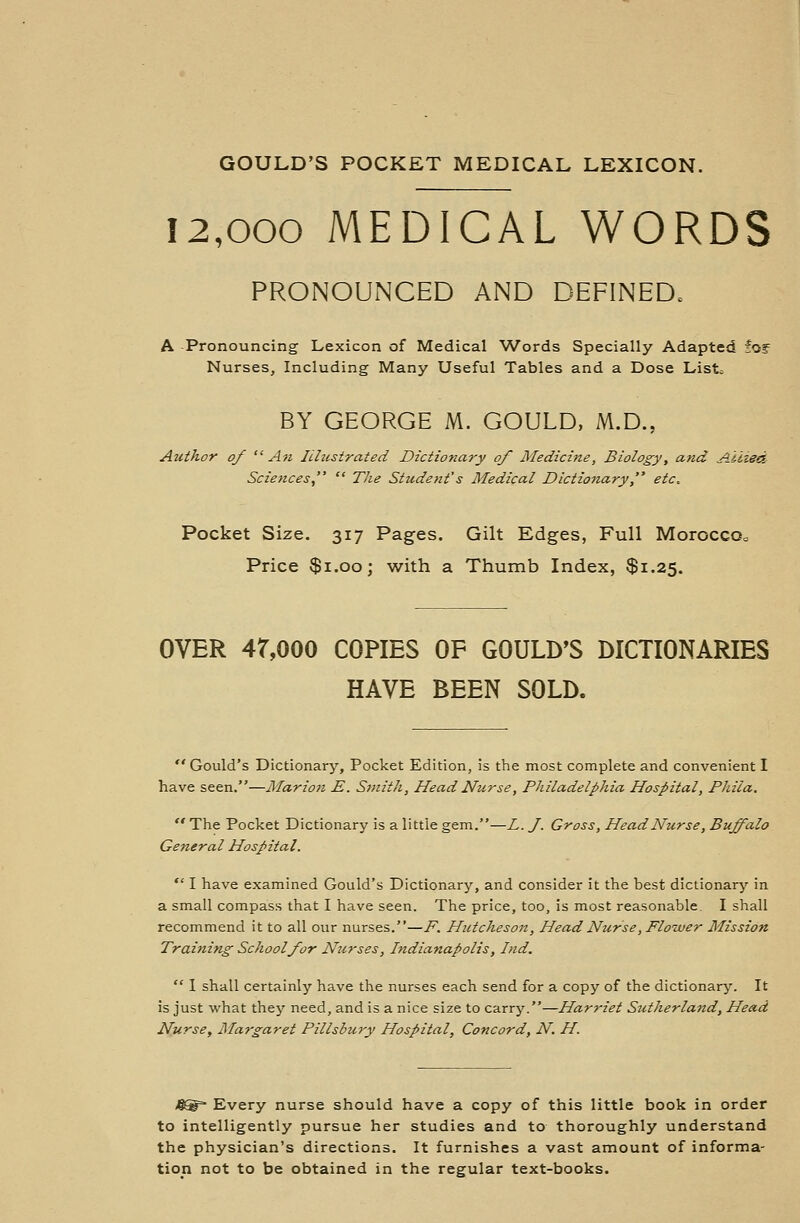 GOULD'S POCKET MEDICAL LEXICON. 12,000 MEDICAL WORDS PRONOUNCED AND DEFINED. A Pronouncing Lexicon of Medical Words Specially Adapted fog= Nurses, Including Many Useful Tables and a Dose List; BY GEORGE M. GOULD, M.D., Atithor of An Illustrated Dictionary of Medicine, Biology, and Allied Sciences,  TJie Student's Medical Dictionary, etc. Pocket Size. 317 Pages. Gilt Edges, Full Morocco. Price $1.00; with a Thumb Index, $1.25. OVER 4T,000 COPIES OF GOULD'S DICTIONARIES HAVE BEEN SOLD. Gould's Dictionary, Pocket Edition, is the most complete and convenient I have seen.—Marion E. Smith, Head Nurse, Philadelphia Hospital, Phila.  The Pocket Dictionary is a little gem.—L. J. Gross, Head Nurse, Buffalo General Hospital.  I have examined Gould's Dictionary, and consider it the best dictionary in a small compass that I have seen. The price, too, is most reasonable. I shall recommend it to all our nurses.—P. Hutcheson, Head Nurse, Flower Mission Training School for Nurses, Indianapolis, Ind.  1 shall certainly have the nurses each send for a copy of the dictionary. It is just what they need, and is a nice size to carry.—Harriet Sutherland, Head Nurse, Margaret Pillsbury Hospital, Concord, N. H Every nurse should have a copy of this little book in order to intelligently pursue her studies and to thoroughly understand the physician's directions. It furnishes a vast amount of informa- tion not to be obtained in the regular text-books.