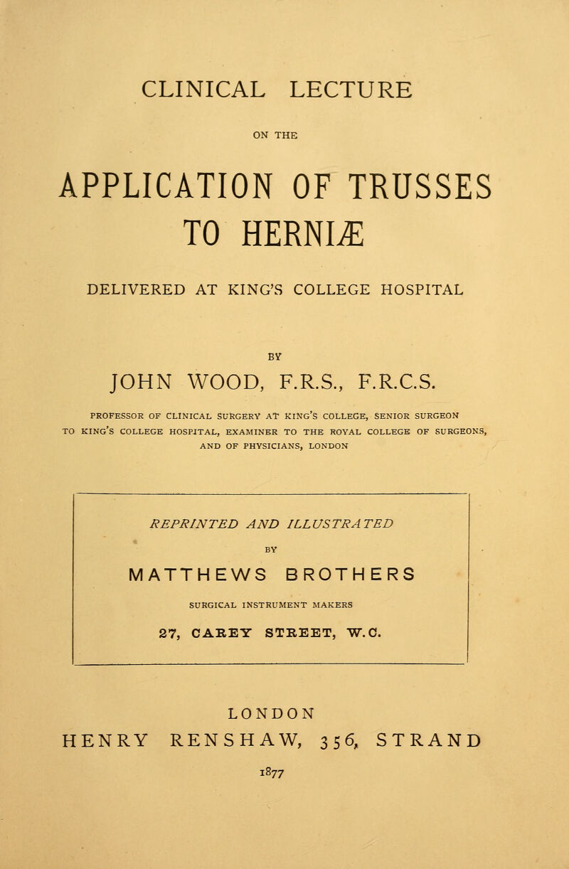 ON THE APPLICATION OF TRUSSES TO HERNIA DELIVERED AT KING'S COLLEGE HOSPITAL BY JOHN WOOD, F.R.S., F.R.C.S. PROFESSOR OF CLINICAL SURGERY AT KING'S COLLEGE, SENIOR SURGEON TO king's COLLEGE HOSPITAL, EXAMINER TO THE ROYAL COLLEGE OF SURGEONS, AND OF PHYSICIANS, LONDON REPRINTED AND ILLUSTRATED • BY MATTHEWS BROTHERS SURGICAL INSTRUMENT MAKERS 27, CAREY STREET, W-C. LONDON HENRY RENSHAW, 356, STRAND 1877