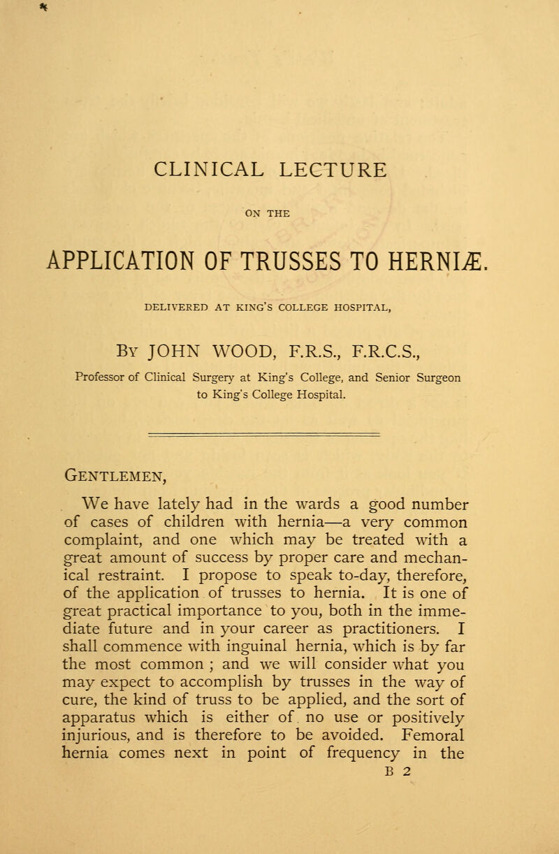 ON THE APPLICATION OF TRUSSES TO HERNIA. DELIVERED AT KING S COLLEGE HOSPITAL, By JOHN WOOD, RR.S., F.R.C.S., Professor of Clinical Surger}^ at King's College, and Senior Surgeon to King's College Hospital. Gentlemen, We have lately had in the wards a good number of cases of children with hernia—a very common complaint, and one which may be treated with a great amount of success by proper care and mechan- ical restraint. I propose to speak to-day, therefore, of the application of trusses to hernia. It is one of great practical importance to you, both in the imme- diate future and in your career as practitioners. I shall commence with inguinal hernia, which is by far the most common ; and we will consider what you may expect to accomplish by trusses in the way of cure, the kind of truss to be applied, and the sort of apparatus which is either of. no use or positively injurious, and is therefore to be avoided. Femoral hernia comes next in point of frequency in the B 2