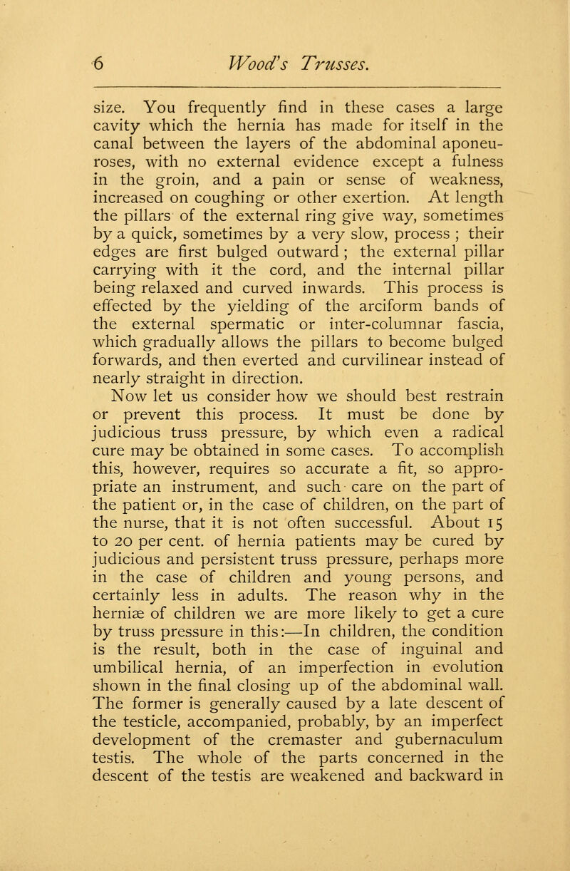 size. You frequently find in these cases a large cavity which the hernia has made for itself in the canal between the layers of the abdominal aponeu- roses, with no external evidence except a fulness in the groin, and a pain or sense of weakness, increased on coughing or other exertion. At length the pillars of the external ring give way, sometimes by a quick, sometimes by a very slow, process ; their edges are first bulged outward ; the external pillar carrying with it the cord, and the internal pillar being relaxed and curved inwards. This process is effected by the yielding of the arciform bands of the external spermatic or inter-columnar fascia, which gradually allows the pillars to become bulged forwards, and then everted and curvilinear instead of nearly straight in direction. Now let us consider how we should best restrain or prevent this process. It must be done by judicious truss pressure, by w^hich even a radical cure may be obtained in some cases. To accomplish this, however, requires so accurate a fit, so appro- priate an instrument, and such care on the part of the patient or, in the case of children, on the part of the nurse, that it is not often successful. About 15 to 20 per cent, of hernia patients may be cured by judicious and persistent truss pressure, perhaps more in the case of children and young persons, and certainly less in adults. The reason why in the hernise of children we are more likely to get a cure by truss pressure in this:—In children, the condition is the result, both in the case of inguinal and umbilical hernia, of an imperfection in evolution shown in the final closing up of the abdominal wall. The former is generally caused by a late descent of the testicle, accompanied, probably, by an imperfect development of the cremaster and gubernaculum testis. The whole of the parts concerned in the descent of the testis are weakened and backward in