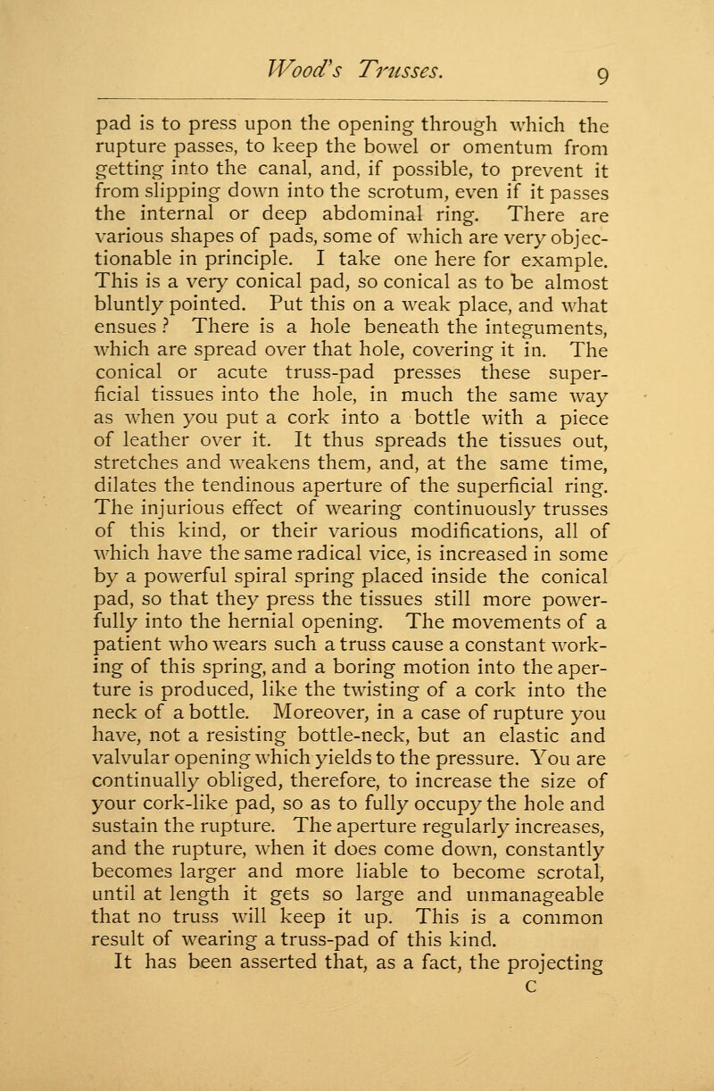 pad is to press upon the opening through which the rupture passes, to keep the bowel or omentum from getting into the canal, and, if possible, to prevent it from slipping down into the scrotum, even if it passes the internal or deep abdominal ring. There are various shapes of pads, some of which are very objec- tionable in principle. I take one here for example. This is a very conical pad, so conical as to be almost bluntly pointed. Put this on a weak place, and what ensues } There is a hole beneath the integuments, which are spread over that hole, covering it in. The conical or acute truss-pad presses these super- ficial tissues into the hole, in much the same way as when you put a cork into a bottle with a piece of leather over it. It thus spreads the tissues out, stretches and weakens them, and, at the same time, dilates the tendinous aperture of the superficial ring. The injurious effect of wearing continuously trusses of this kind, or their various modifications, all of w^hich have the same radical vice, is increased in some by a powerful spiral spring placed inside the conical pad, so that they press the tissues still more power- fully into the hernial opening. The movements of a patient who wears such a truss cause a constant work- ing of this spring, and a boring motion into the aper- ture is produced, like the twisting of a cork into the neck of a bottle. Moreover, in a case of rupture you have, not a resisting bottle-neck, but an elastic and valvular opening which yields to the pressure. You are continually obliged, therefore, to increase the size of your cork-like pad, so as to fully occupy the hole and sustain the rupture. The aperture regularly increases, and the rupture, when it does come down, constantly becomes larger and more liable to become scrotal, until at length it gets so large and unmanageable that no truss will keep it up. This is a common result of wearing a truss-pad of this kind. It has been asserted that, as a fact, the projecting G