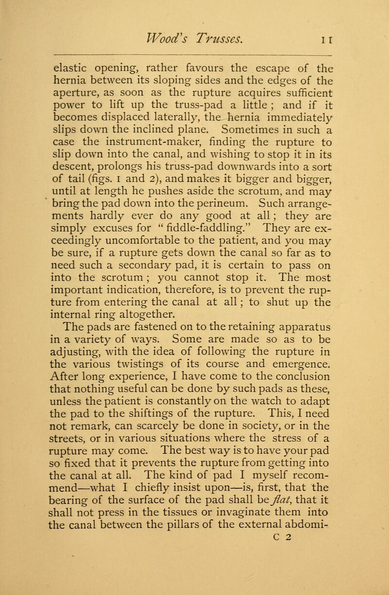 elastic opening, rather favours the escape of the hernia between its sloping sides and the edges of the aperture, as soon as the rupture acquires sufficient power to lift up the truss-pad a little ; and if it becomes displaced laterally, the hernia immediately slips down the inclined plane. Sometimes in such a case the instrument-maker, finding the rupture to slip down into the canal, and wishing to stop it in its descent, prolongs his truss-pad downwards into a sort of tail (figs. I and 2), and makes it bigger and bigger, until at length he pushes aside the scrotum, and may bring the pad down into the perineum. Such arrange- ments hardly ever do any good at all; they are simply excuses for  fiddle-faddling. They are ex- ceedingly uncomfortable to the patient, and you may be sure, if a rupture gets down the canal so far as to need such a secondary pad, it is certain to pass on into the scrotum ; you cannot stop it. The most important indication, therefore, is to prevent the rup- ture from entering the canal at all; to shut up the internal ring altogether. The pads are fastened on to the retaining apparatus in a variety of ways. Some are made so as to be adjusting, with the idea of following the rupture in the various twistings of its course and emergence. After long experience, I have come to the conclusion that nothing useful can be done by such pads as these, unless the patient is constantly on the watch to adapt the pad to the shiftings of the rupture. This, I need not remark, can scarcely be done in society, or in the streets, or in various situations where the stress of a rupture may come. The best way is to have your pad so fixed that it prevents the rupture from getting into the canal at all. The kind of pad I myself recom- mend—what I chiefly insist upon—is, first, that the bearing of the surface of the pad shall h^flat, that it shall not press in the tissues or invaginate them into the canal between the pillars of the external abdomi- C 2