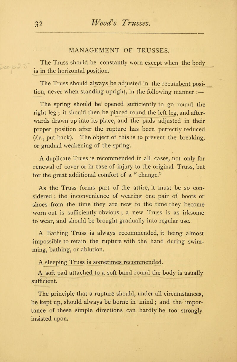 MANAGEMENT OF TRUSSES. The Truss should be constantly worn except when the body is in the horizontal position. The Truss should always be adjusted in the recumbent posi- tion, never when standing upright, in the following manner :— The spring should be opened sufficiently to go round the right leg ; it shouM then be placed round the left leg, and after- wards drawn up into its place, and the pads adjusted in their proper position after the rupture has been perfectly reduced (z>., put back). The object of this is to prevent the breaking, or gradual weakening of the spring. A duplicate Truss is recommended in all cases, not only for renewal of cover or in case of injury to the original Truss, but for the great additional comfort of a  change. As the Truss forms part of the attire, it must be so con- sidered ; the inconvenience of wearing one pair of boots or shoes from the time they are new to the time they become worn out is sufficiently obvious ; a new Truss is as irksome to wear, and should be brought gradually into regular use. A Bathing Truss is always recommended, it being almost impossible to retain the rupture with the hand during swim- ming, bathing, or ablution. A sleeping Truss is sometimes recommended. A soft pad attached to a soft band round the body is usually sufficient. The principle that a rupture should, under all circumstances, be kept up, should always be borne in mind ; and the impor- tance of these simple directions can hardly be too strongly insisted upon.