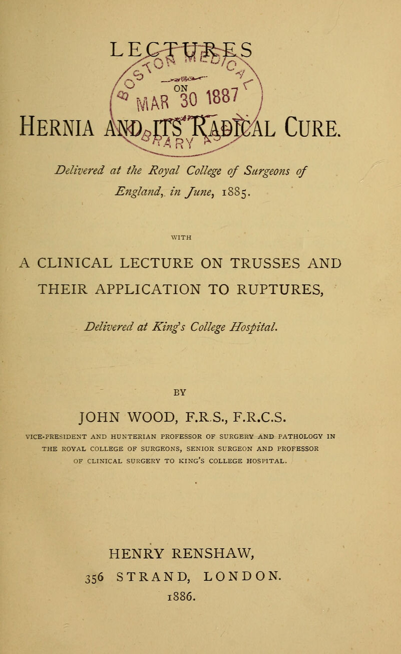 L E C-TtllKrES '•-'■ ON . -.«-I \ ^ NUB 30 1887 Hernia Amrrs'^pl^Bl^^L Cure. Delivered at the Royal College of Surgeons of Engla?tdy in June^ 1885. A CLINICAL LECTURE ON TRUSSES AND THEIR APPLICATION TO RUPTURES, Delivered at Kin^s College Hospital. BY JOHN WOOD, F.R.S., F.R.C.S. VICE-PRESIDENT AND HUNTERIAN PROFESSOR OF SURGERY AND PATHOLOGY IN THE ROYAL COLLEGE OF SURGEONS, SENIOR SURGEON AND PROFESSOR OF CLINICAL SURGERY TO KING'S COLLEGE HOSPITAL. HENRY RENSHAW, 156 STRAND, LONDON. 1886.