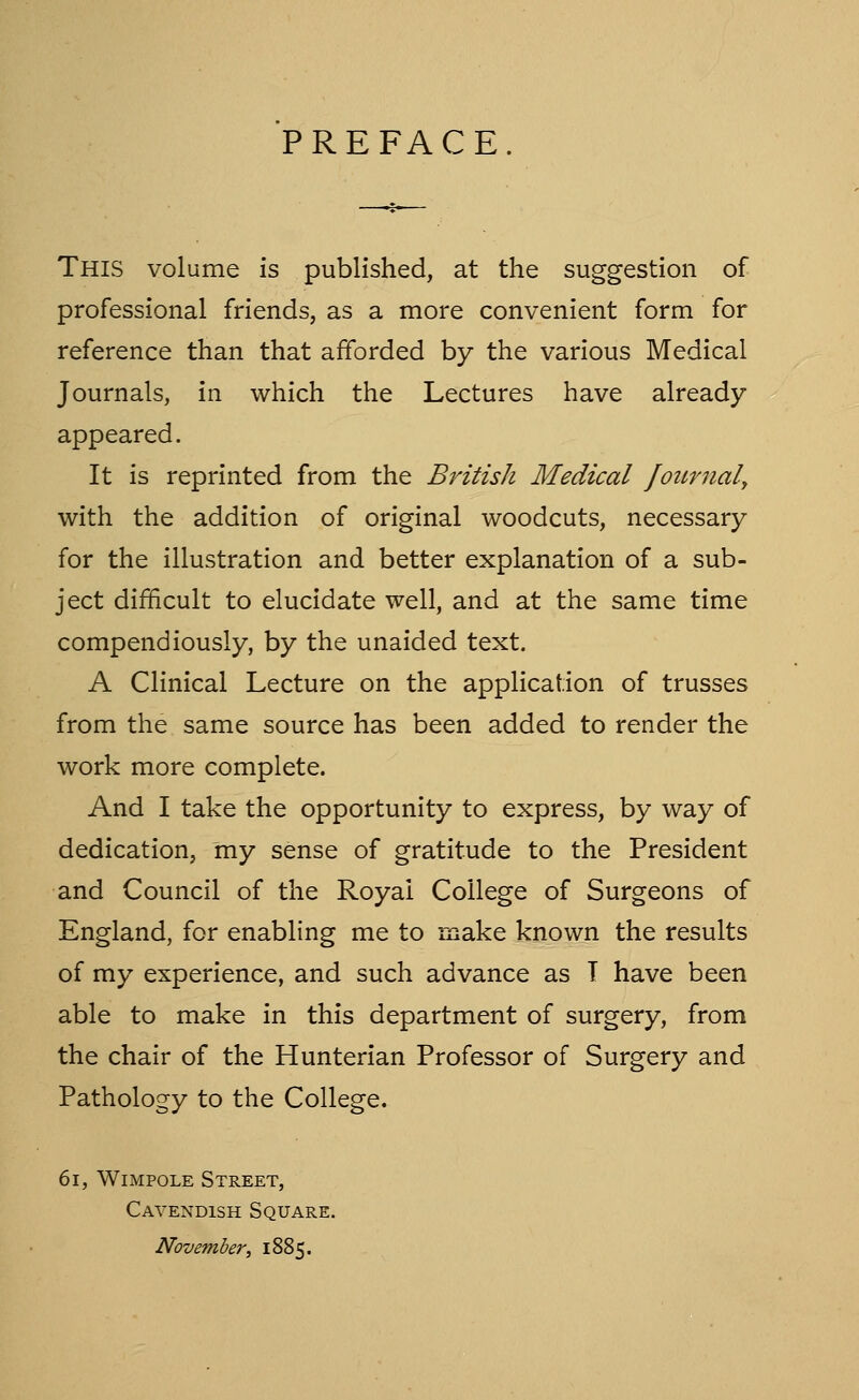 PREFACE. This volume is published, at the suggestion of professional friends, as a more convenient form for reference than that afforded by the various Medical Journals, in which the Lectures have already appeared. It is reprinted from the British Medical fournaly with the addition of original woodcuts, necessary for the illustration and better explanation of a sub- ject difficult to elucidate well, and at the same time compendiously, by the unaided text. A Clinical Lecture on the application of trusses from the same source has been added to render the work more complete. And I take the opportunity to express, by way of dedication, my sense of gratitude to the President and Council of the Royal College of Surgeons of England, for enabling me to make known the results of my experience, and such advance as T have been able to make in this department of surgery, from the chair of the Hunterian Professor of Surgery and Pathology to the College. 6i, WiMPOLE Street, Cavendish Square. Novemberi 1885.