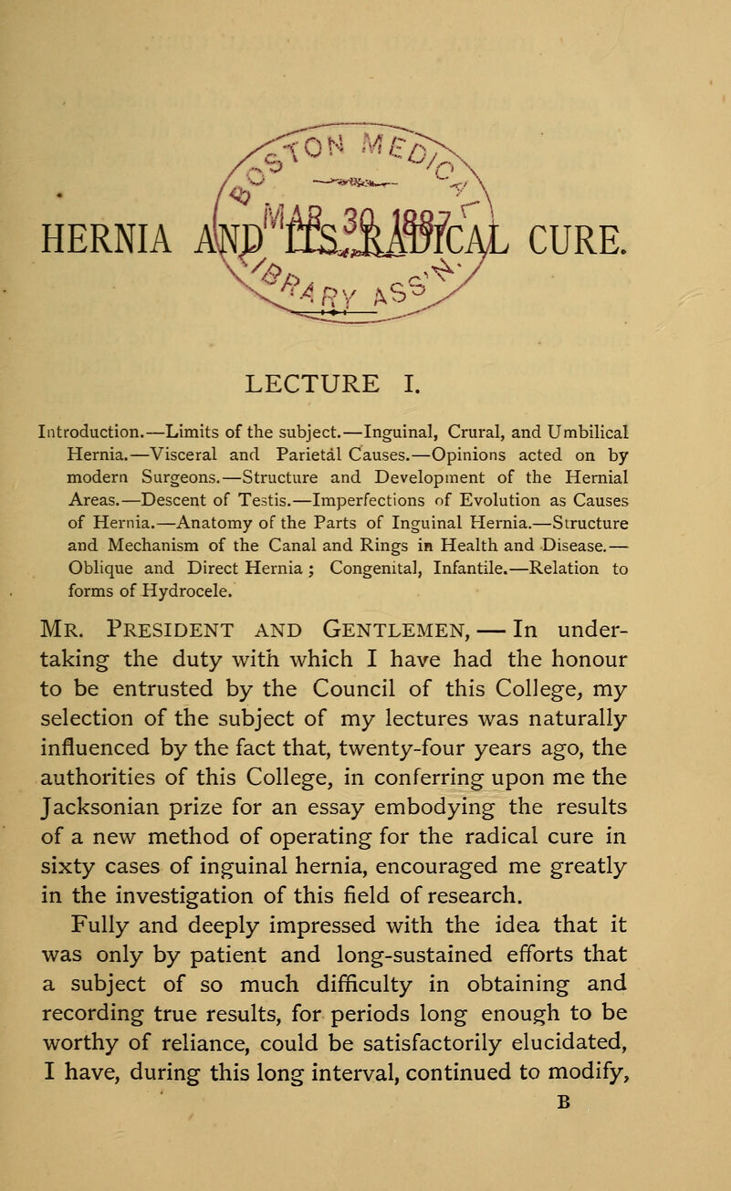 HERNIA Alf^/^ffeiMWcAL CURE. LECTURE I. Introduction.—Limits of the subject.—Inguinal, Crural, and Umbilical Hernia.—Visceral and Parietal Causes.—Opinions acted on by modern Surgeons.—Structure and Development of the Hernial Areas.—Descent of Testis.—Imperfections of Evolution as Causes of Hernia.—Anatomy of the Parts of Inguinal Hernia.—Structure and Mechanism of the Canal and Rings in Health and Disease.— Oblique and Direct Hernia; Congenital, Infantile.—Relation to forms of Hydrocele. Mr. President and Gentlemen, — In under- taking the duty with which I have had the honour to be entrusted by the Council of this College, my selection of the subject of my lectures was naturally influenced by the fact that, twenty-four years ago, the authorities of this College, in conferring upon me the Jacksonian prize for an essay embodying the results of a new method of operating for the radical cure in sixty cases of inguinal hernia, encouraged me greatly in the investigation of this field of research. Fully and deeply impressed with the idea that it was only by patient and long-sustained efforts that a subject of so much difficulty in obtaining and recording true results, for periods long enough to be worthy of reliance, could be satisfactorily elucidated, I have, during this long interval, continued to modify, B