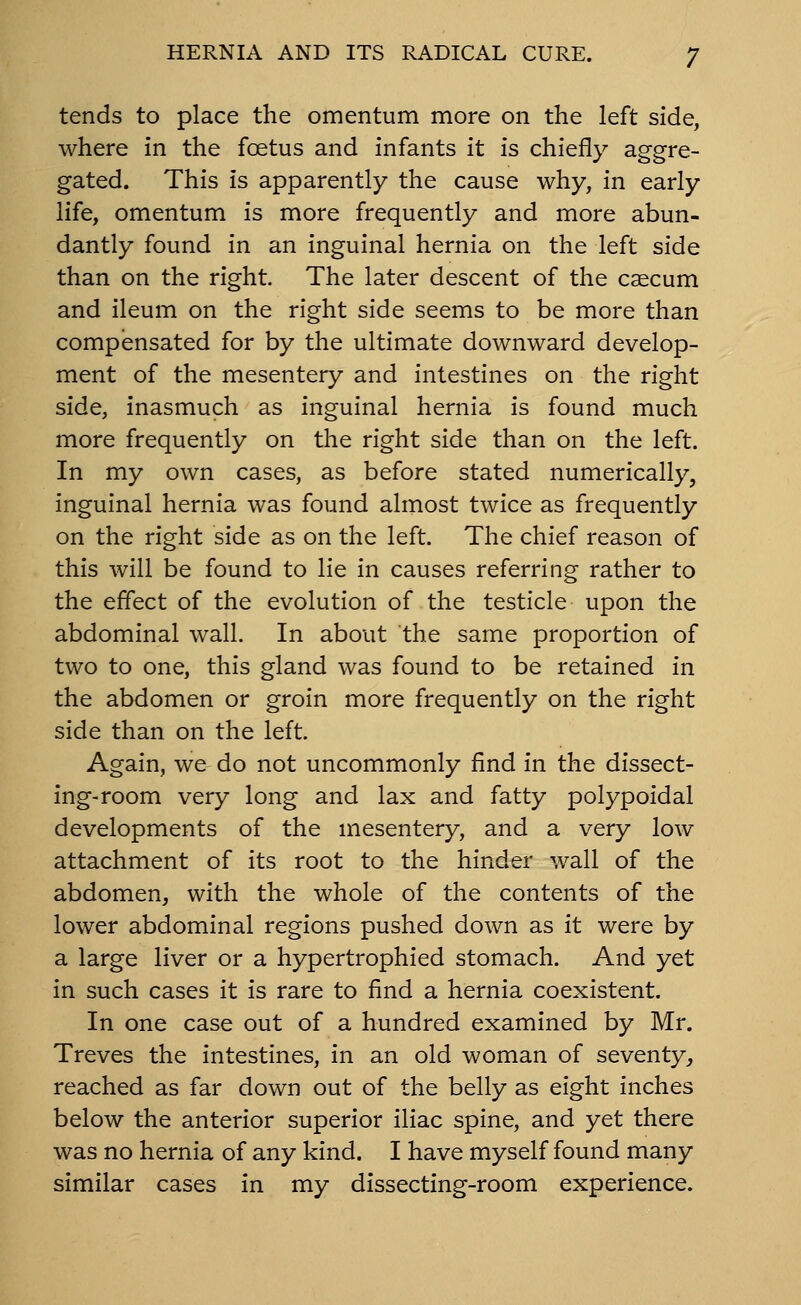 tends to place the omentum more on the left side, where in the foetus and infants it is chiefly aggre- gated. This is apparently the cause why, in early life, omentum is more frequently and more abun- dantly found in an inguinal hernia on the left side than on the right. The later descent of the caecum and ileum on the right side seems to be more than compensated for by the ultimate downward develop- ment of the mesentery and intestines on the right side, inasmuch as inguinal hernia is found much more frequently on the right side than on the left. In my own cases, as before stated numerically, inguinal hernia was found almost twice as frequently on the right side as on the left. The chief reason of this will be found to lie in causes referring rather to the effect of the evolution of the testicle upon the abdominal wall. In about the same proportion of two to one, this gland was found to be retained in the abdomen or groin more frequently on the right side than on the left. Again, we do not uncommonly find in the dissect- ing-room very long and lax and fatty polypoidal developments of the mesentery, and a very low attachment of its root to the hinder wall of the abdomen, with the whole of the contents of the lower abdominal regions pushed down as it were by a large liver or a hypertrophied stomach. And yet in such cases it is rare to find a hernia coexistent. In one case out of a hundred examined by Mr. Treves the intestines, in an old woman of seventy^ reached as far down out of the belly as eight inches below the anterior superior iliac spine, and yet there was no hernia of any kind. I have myself found many similar cases in my dissecting-room experience.