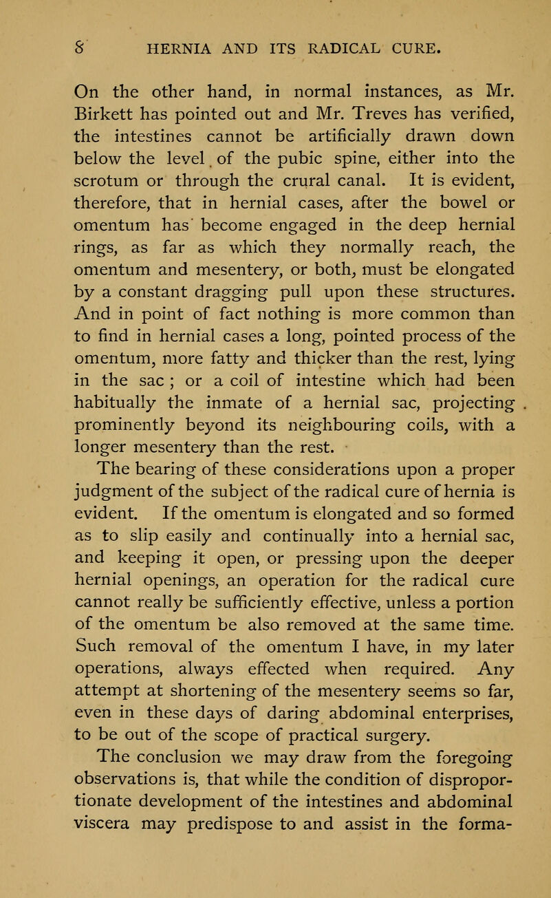 On the other hand, in normal instances, as Mr. Birkett has pointed out and Mr. Treves has verified, the intestines cannot be artificially drawn down below the level. of the pubic spine, either into the scrotum or through the crural canal. It is evident, therefore, that in hernial cases, after the bowel or omentum has become engaged in the deep hernial rings, as far as which they normally reach, the omentum and mesentery, or both^ must be elongated by a constant dragging pull upon these structures. And in point of fact nothing is more common than to find in hernial cases a long, pointed process of the omentum, more fatty and thicker than the rest, lying in the sac ; or a coil of intestine which had been habitually the inmate of a hernial sac, projecting prominently beyond its neighbouring coils, with a longer mesentery than the rest. The bearing of these considerations upon a proper judgment of the subject of the radical cure of hernia is evident. If the omentum is elongated and so formed as to slip easily and continually into a hernial sac, and keeping it open, or pressing upon the deeper hernial openings, an operation for the radical cure cannot really be sufficiently effective, unless a portion of the omentum be also removed at the same time. Such removal of the omentum I have, in my later operations, always effected when required. Any attempt at shortening of the mesentery seems so far, even in these days of daring abdominal enterprises, to be out of the scope of practical surgery. The conclusion we may draw from the foregoing observations is, that while the condition of dispropor- tionate development of the intestines and abdominal viscera may predispose to and assist in the forma-