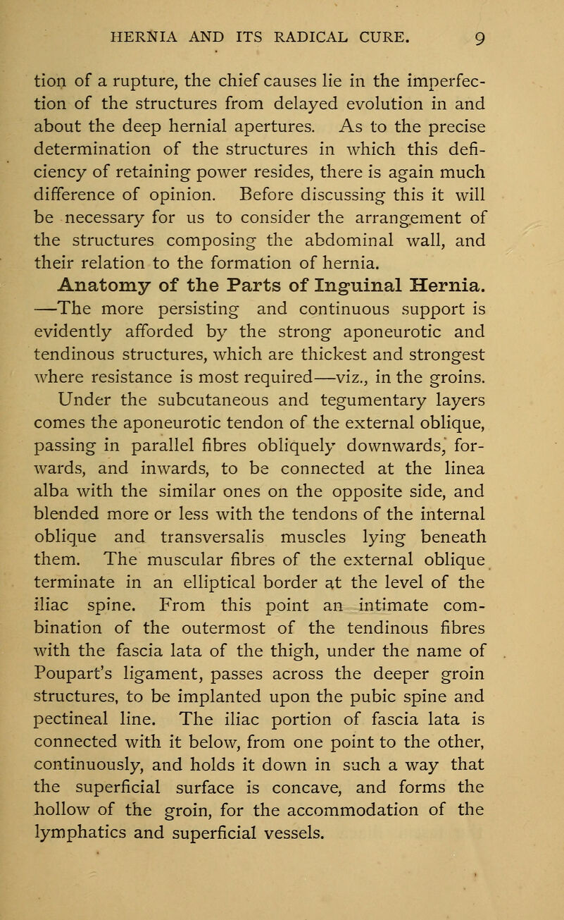 tion of a rupture, the chief causes He in the imperfec- tion of the structures from delayed evolution in and about the deep hernial apertures. As to the precise determination of the structures in which this defi- ciency of retaining power resides, there is again much difference of opinion. Before discussing this it will be necessary for us to consider the arrangement of the structures composing the abdominal wall, and their relation to the formation of hernia. Anatomy of the Parts of Inguinal Hernia. —The more persisting and continuous support is evidently afforded by the strong aponeurotic and tendinous structures, which are thickest and strongest where resistance is most required—viz., in the groins. Under the subcutaneous and tegumentary layers comes the aponeurotic tendon of the external oblique, passing in parallel fibres obliquely downwards, for- wards, and inwards, to be connected at the linea alba with the similar ones on the opposite side, and blended more or less with the tendons of the internal oblique and transversalis muscles lying beneath them. The muscular fibres of the external oblique terminate in an elliptical border at the level of the iliac spine. From this point an intimate com- bination of the outermost of the tendinous fibres with the fascia lata of the thigh, under the name of Poupart's ligament, passes across the deeper groin structures, to be implanted upon the pubic spine and pectineal line. The iliac portion of fascia lata is connected with it below, from one point to the other, continuously, and holds it down in such a way that the superficial surface is concave, and forms the hollow of the groin, for the accommodation of the lymphatics and superficial vessels.